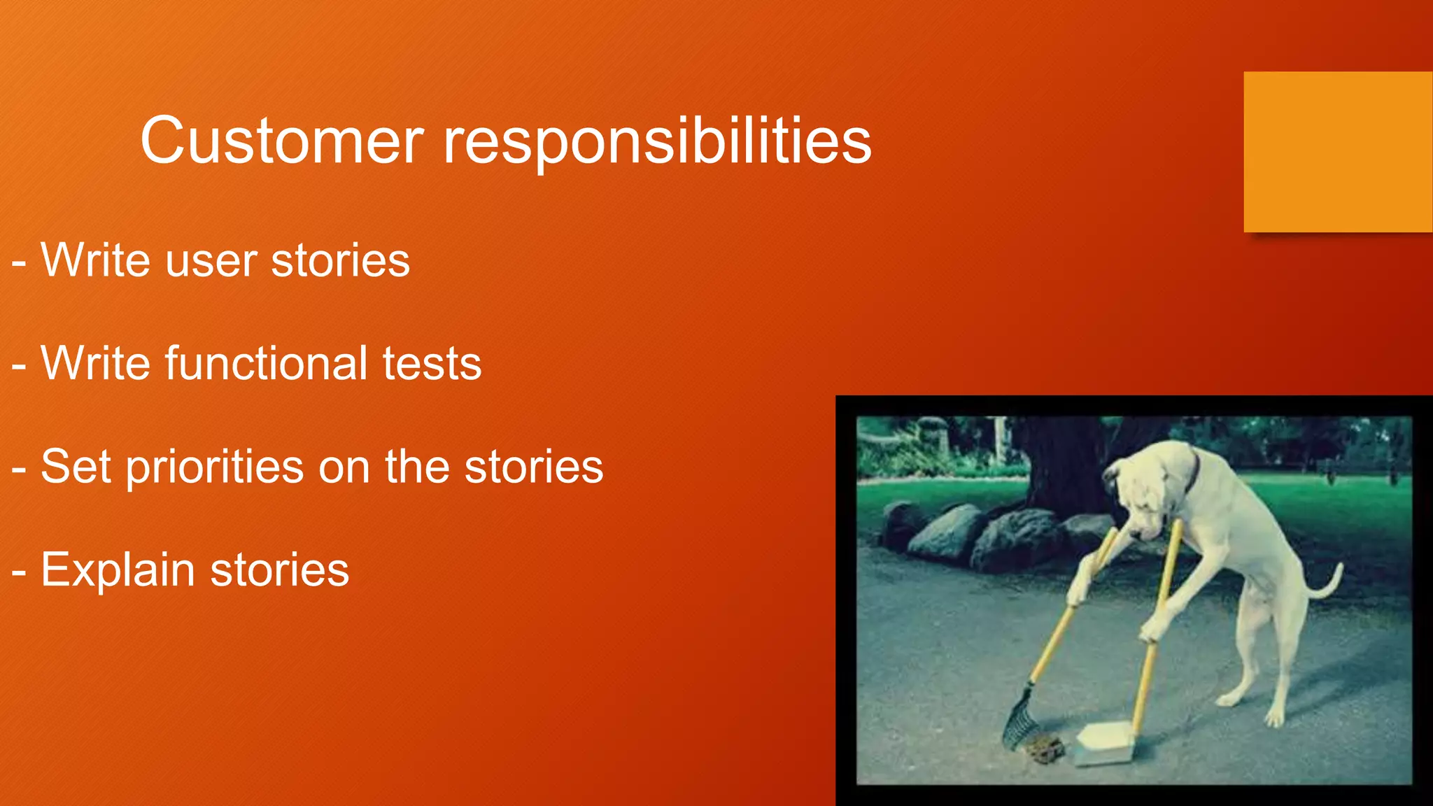 Customer responsibilities
- Write user stories
- Write functional tests
- Set priorities on the stories
- Explain stories
 
