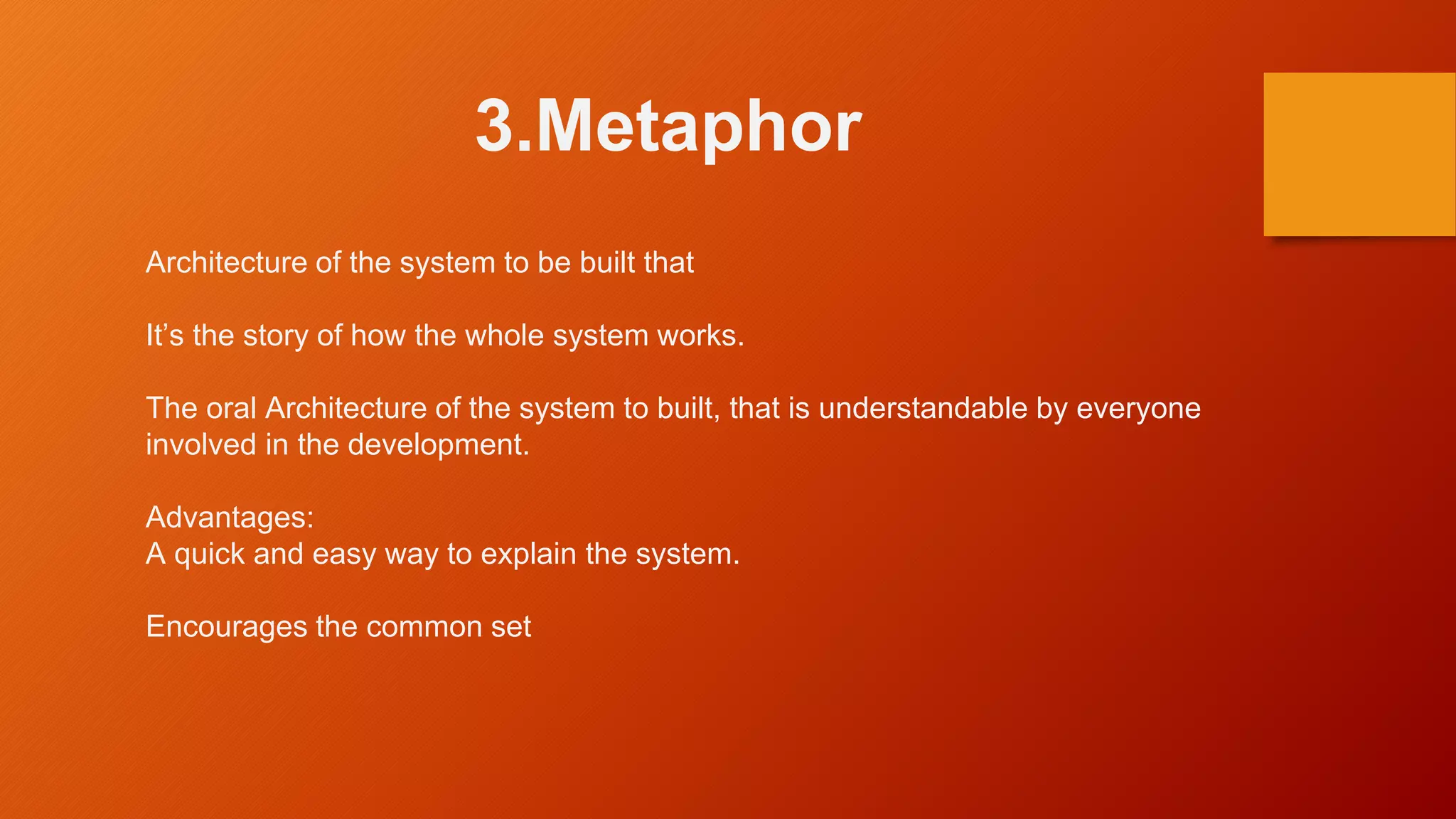 3.Metaphor
Architecture of the system to be built that
It’s the story of how the whole system works.
The oral Architecture of the system to built, that is understandable by everyone
involved in the development.
Advantages:
A quick and easy way to explain the system.
Encourages the common set
 