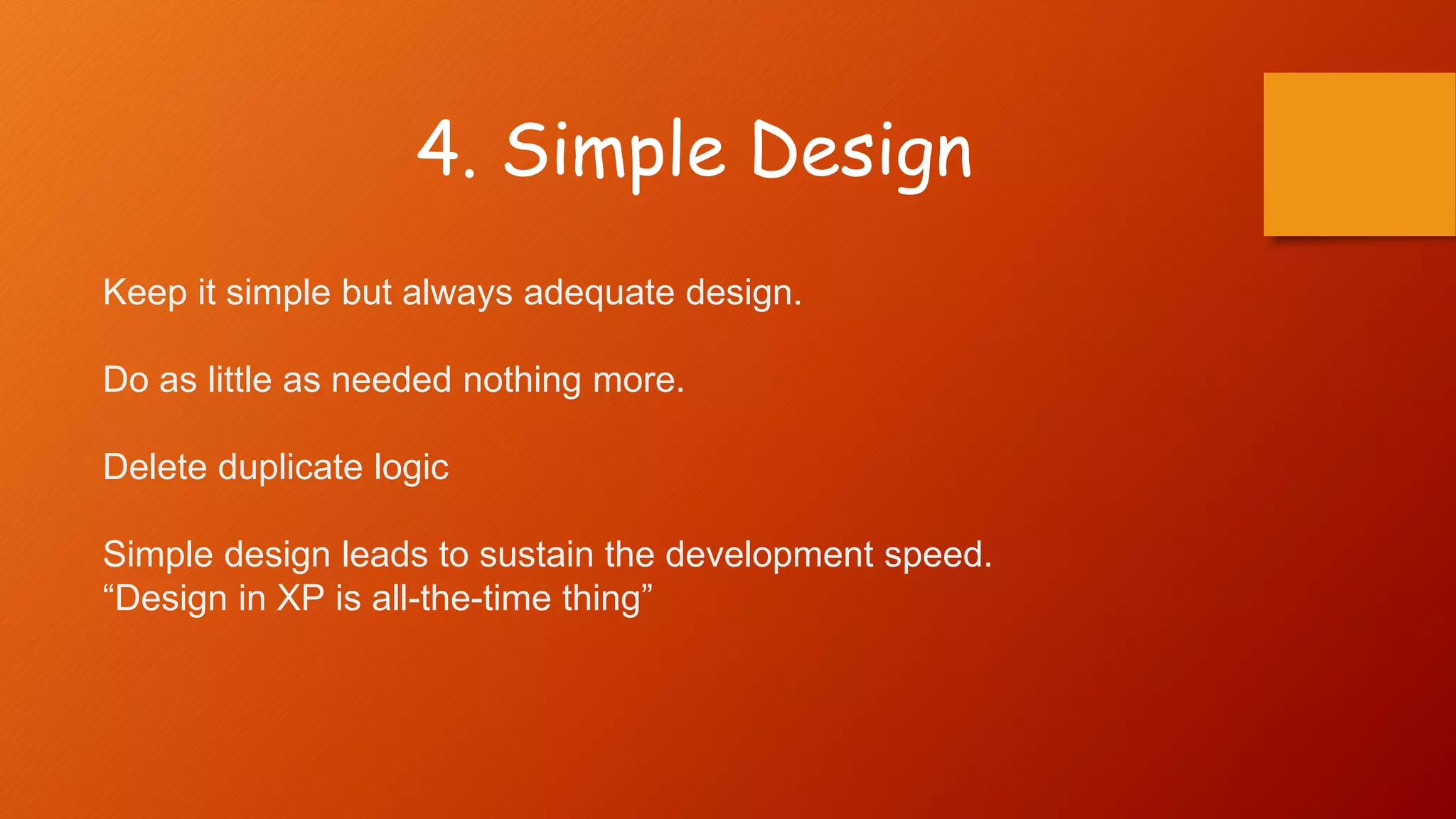 4. Simple Design
Keep it simple but always adequate design.
Do as little as needed nothing more.
Delete duplicate logic
Simple design leads to sustain the development speed.
“Design in XP is all-the-time thing”
 