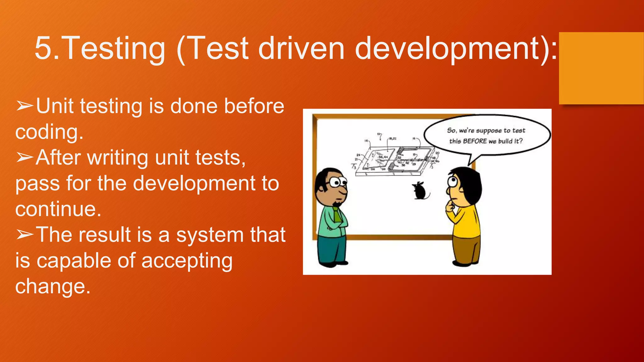 5.Testing (Test driven development):
➢Unit testing is done before
coding.
➢After writing unit tests,
pass for the development to
continue.
➢The result is a system that
is capable of accepting
change.
 