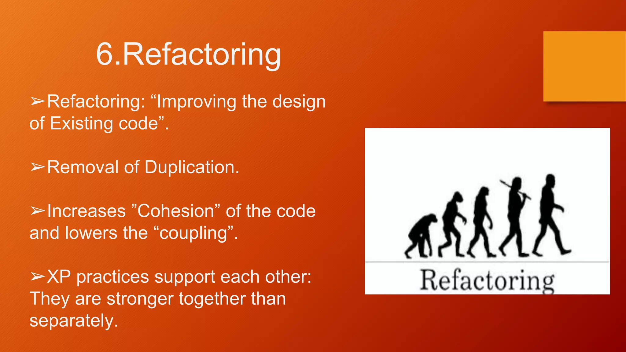 6.Refactoring
➢Refactoring: “Improving the design
of Existing code”.
➢Removal of Duplication.
➢Increases ”Cohesion” of the code
and lowers the “coupling”.
➢XP practices support each other:
They are stronger together than
separately.
 