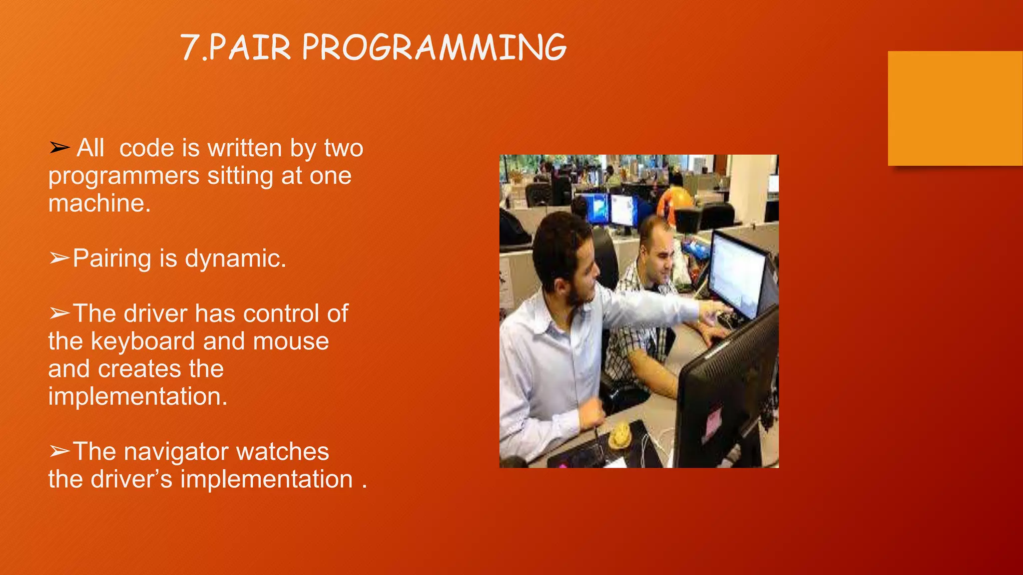 7.PAIR PROGRAMMING
➢ All code is written by two
programmers sitting at one
machine.
➢Pairing is dynamic.
➢The driver has control of
the keyboard and mouse
and creates the
implementation.
➢The navigator watches
the driver’s implementation .
 