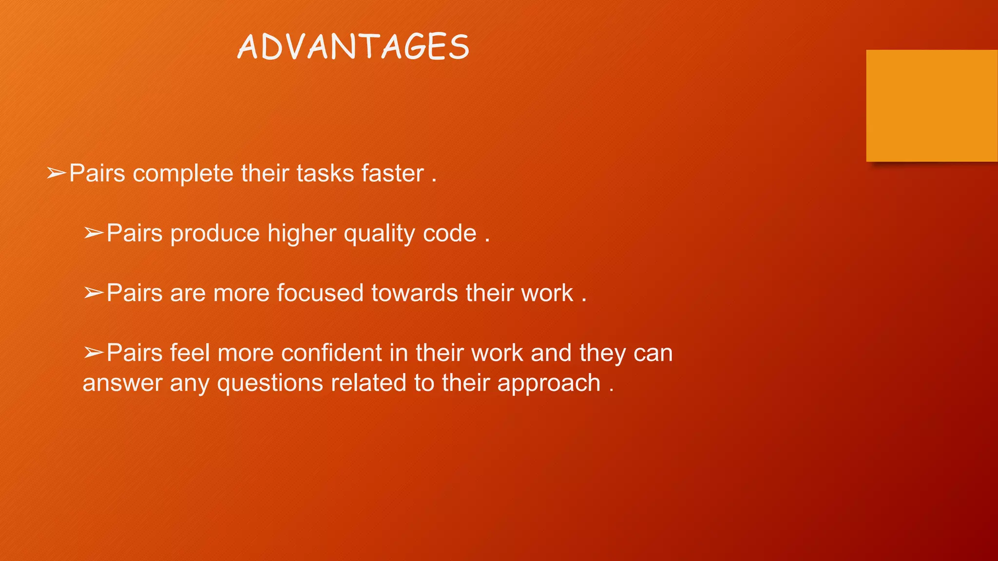 ADVANTAGES
➢Pairs complete their tasks faster .
➢Pairs produce higher quality code .
➢Pairs are more focused towards their work .
➢Pairs feel more confident in their work and they can
answer any questions related to their approach .
 