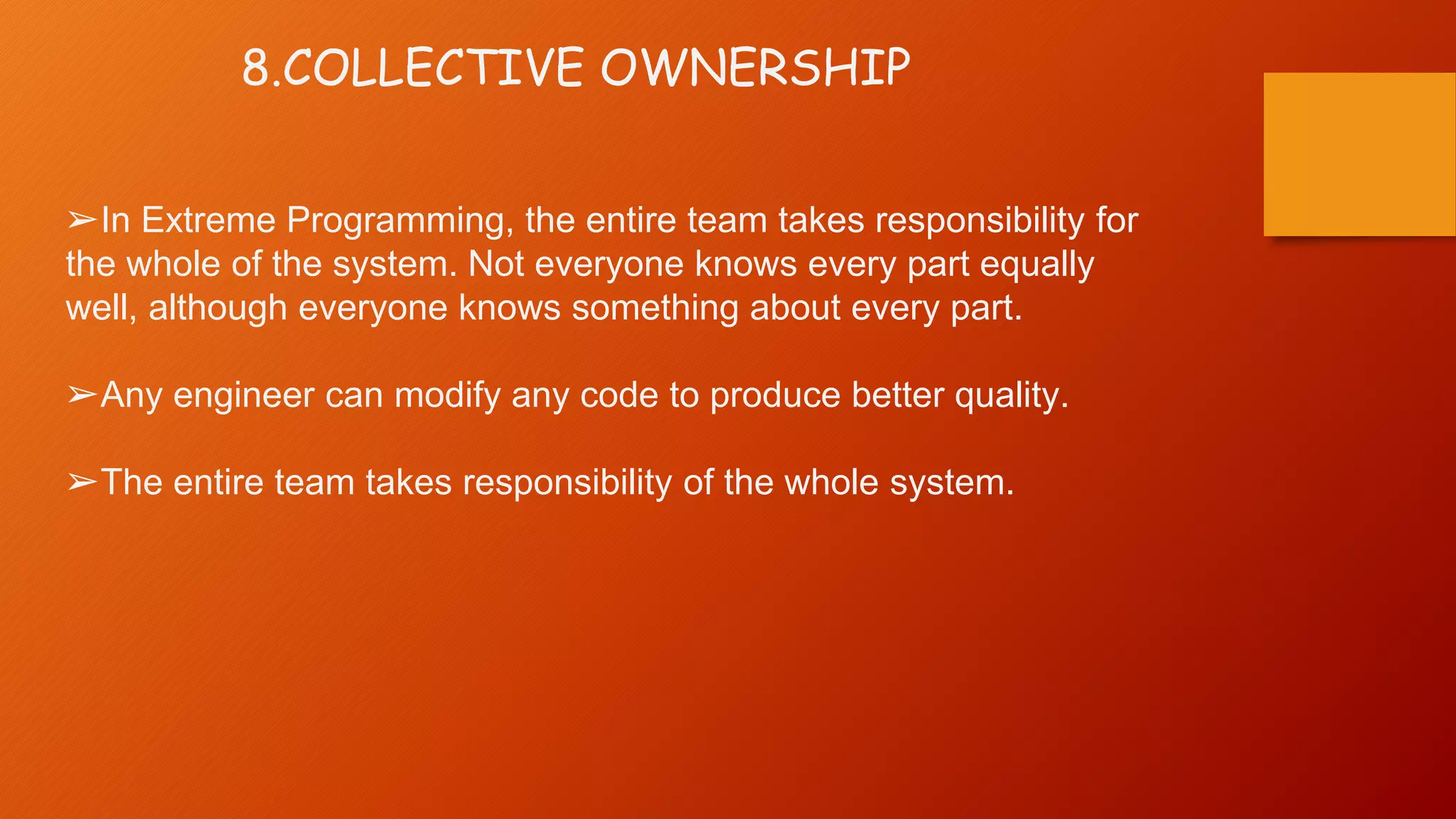 8.COLLECTIVE OWNERSHIP
➢In Extreme Programming, the entire team takes responsibility for
the whole of the system. Not everyone knows every part equally
well, although everyone knows something about every part.
➢Any engineer can modify any code to produce better quality.
➢The entire team takes responsibility of the whole system.
 
