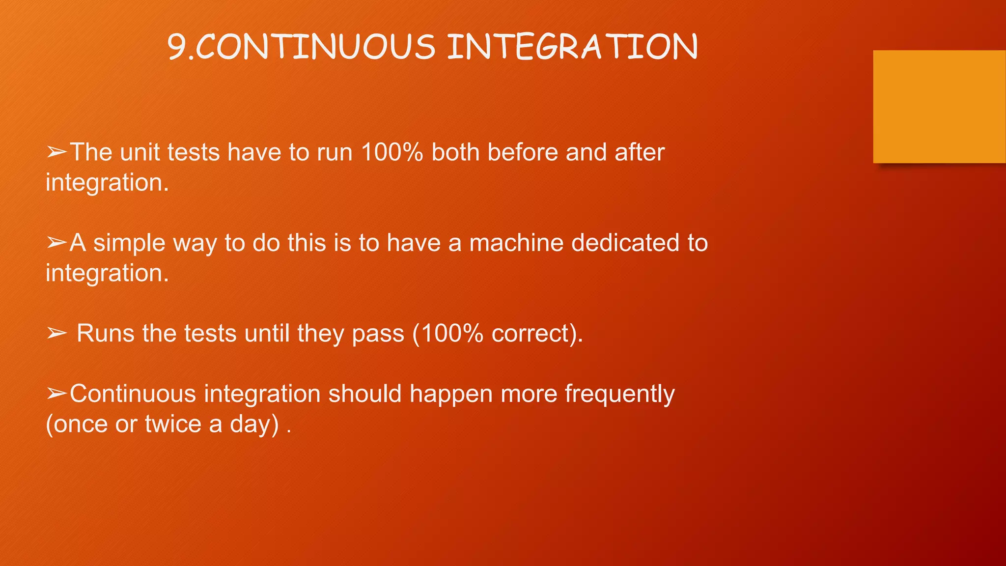9.CONTINUOUS INTEGRATION
➢The unit tests have to run 100% both before and after
integration.
➢A simple way to do this is to have a machine dedicated to
integration.
➢ Runs the tests until they pass (100% correct).
➢Continuous integration should happen more frequently
(once or twice a day) .
 