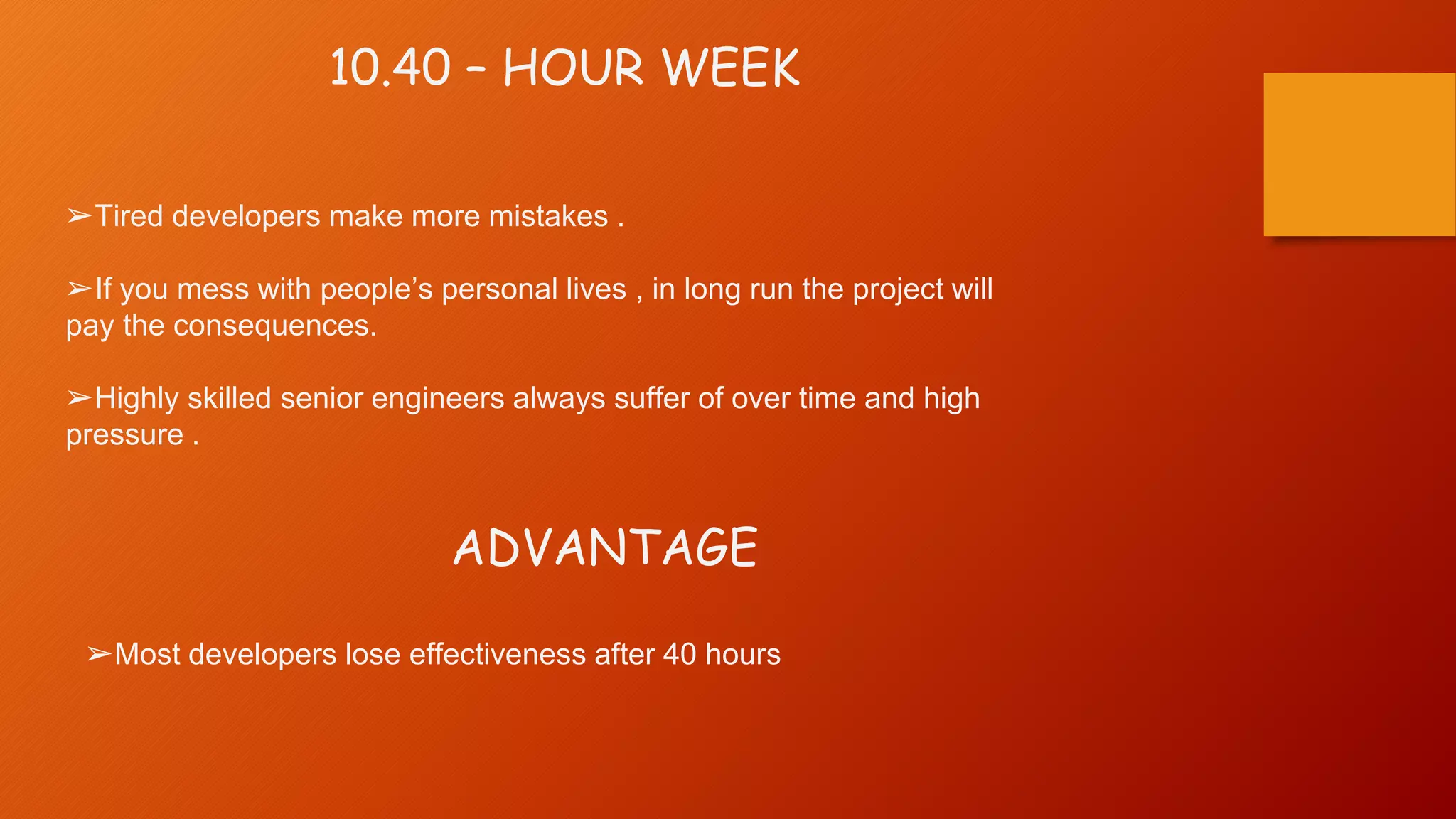 10.40 – HOUR WEEK
➢Tired developers make more mistakes .
➢If you mess with people’s personal lives , in long run the project will
pay the consequences.
➢Highly skilled senior engineers always suffer of over time and high
pressure .
ADVANTAGE
➢Most developers lose effectiveness after 40 hours
 