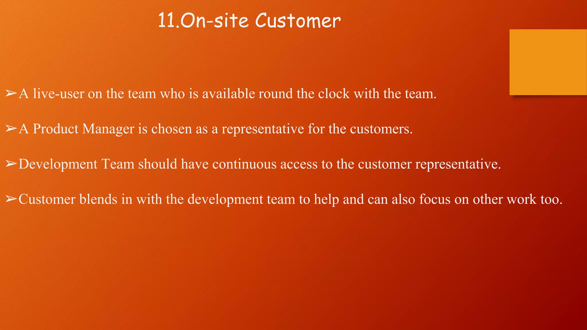 11.On-site Customer
➢A live-user on the team who is available round the clock with the team.
➢A Product Manager is chosen as a representative for the customers.
➢Development Team should have continuous access to the customer representative.
➢Customer blends in with the development team to help and can also focus on other work too.
 