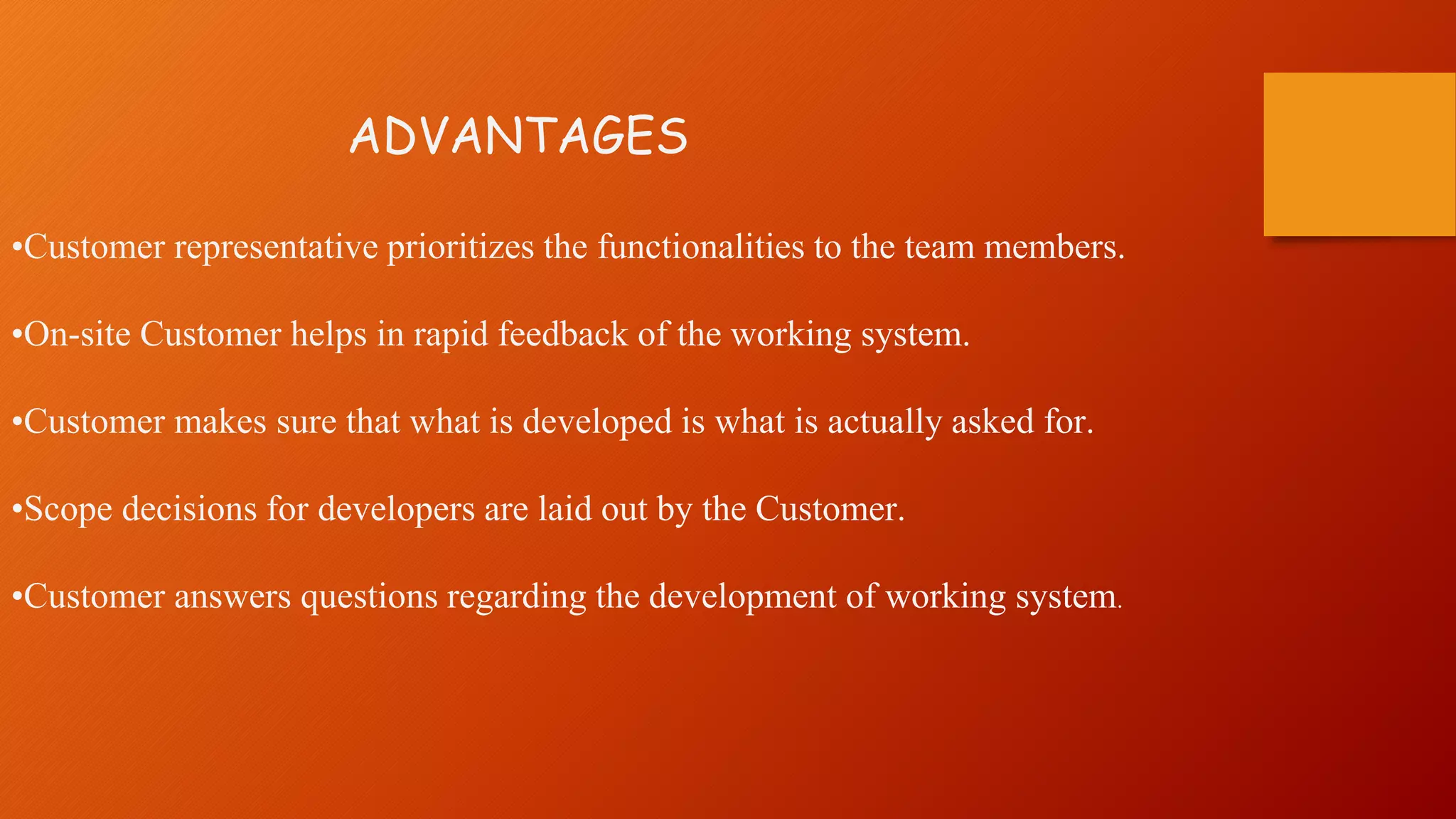 ADVANTAGES
•Customer representative prioritizes the functionalities to the team members.
•On-site Customer helps in rapid feedback of the working system.
•Customer makes sure that what is developed is what is actually asked for.
•Scope decisions for developers are laid out by the Customer.
•Customer answers questions regarding the development of working system.
 
