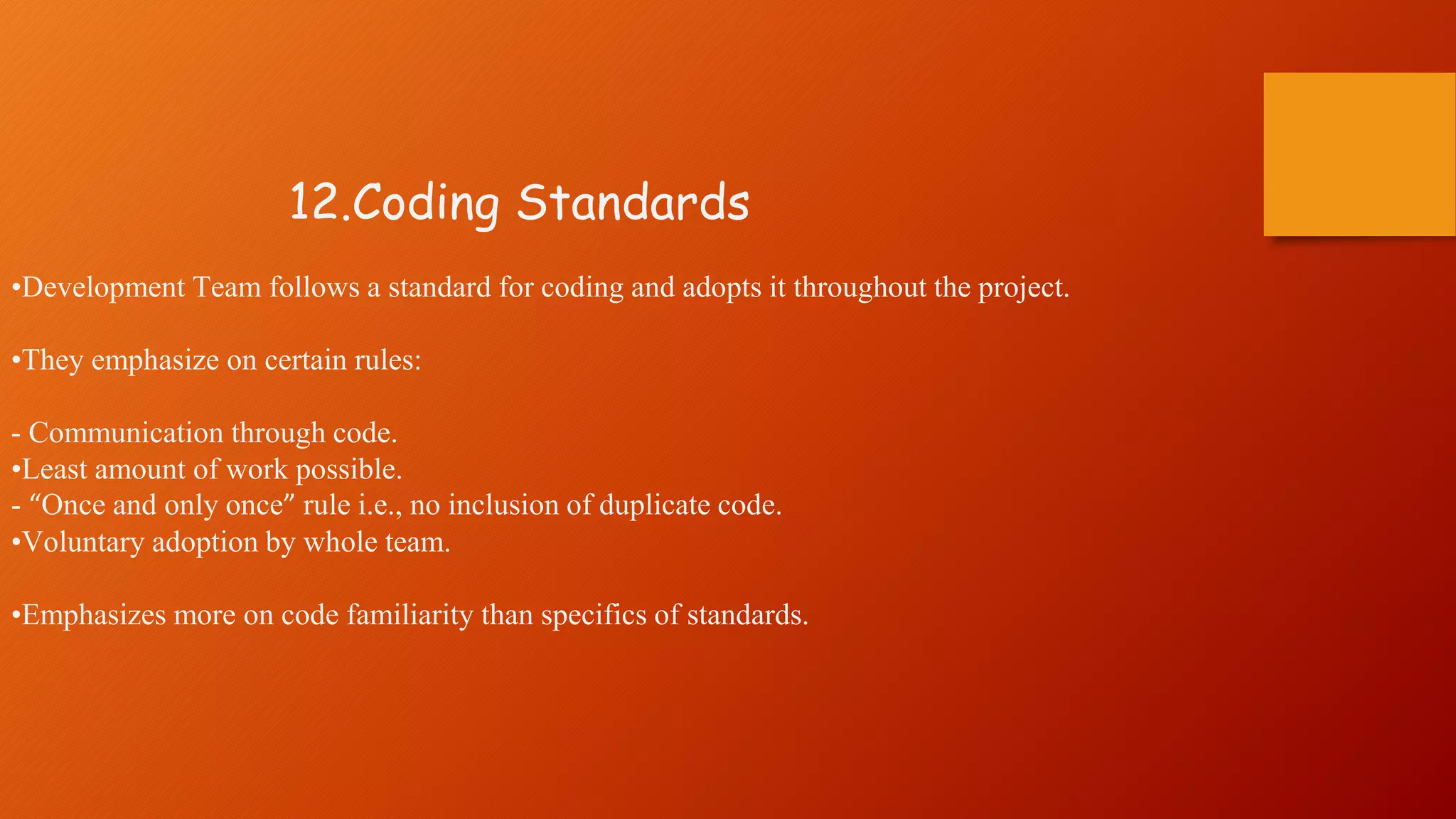 12.Coding Standards
•Development Team follows a standard for coding and adopts it throughout the project.
•They emphasize on certain rules:
- Communication through code.
•Least amount of work possible.
- “Once and only once” rule i.e., no inclusion of duplicate code.
•Voluntary adoption by whole team.
•Emphasizes more on code familiarity than specifics of standards.
 