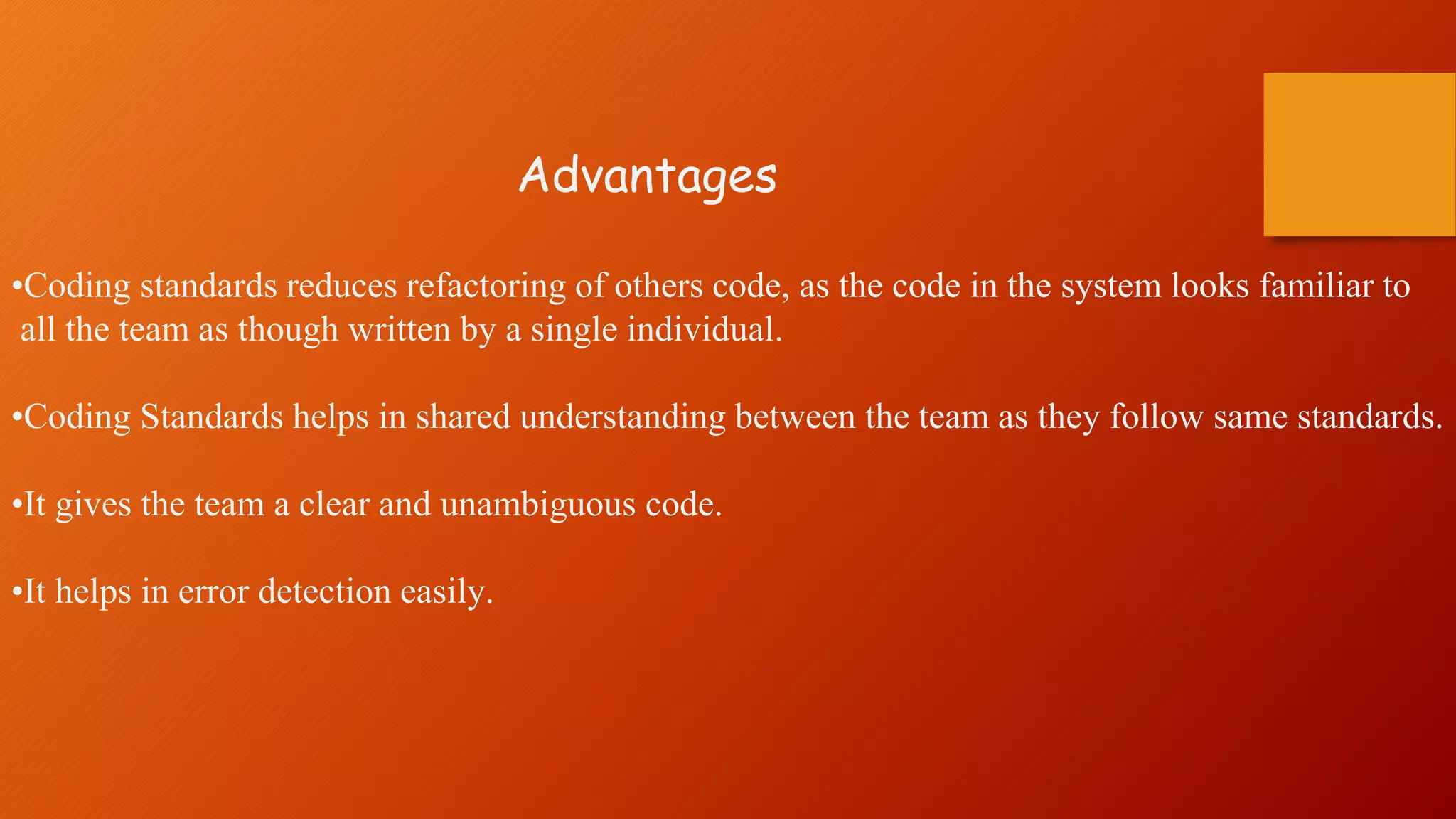 Advantages
•Coding standards reduces refactoring of others code, as the code in the system looks familiar to
all the team as though written by a single individual.
•Coding Standards helps in shared understanding between the team as they follow same standards.
•It gives the team a clear and unambiguous code.
•It helps in error detection easily.
 