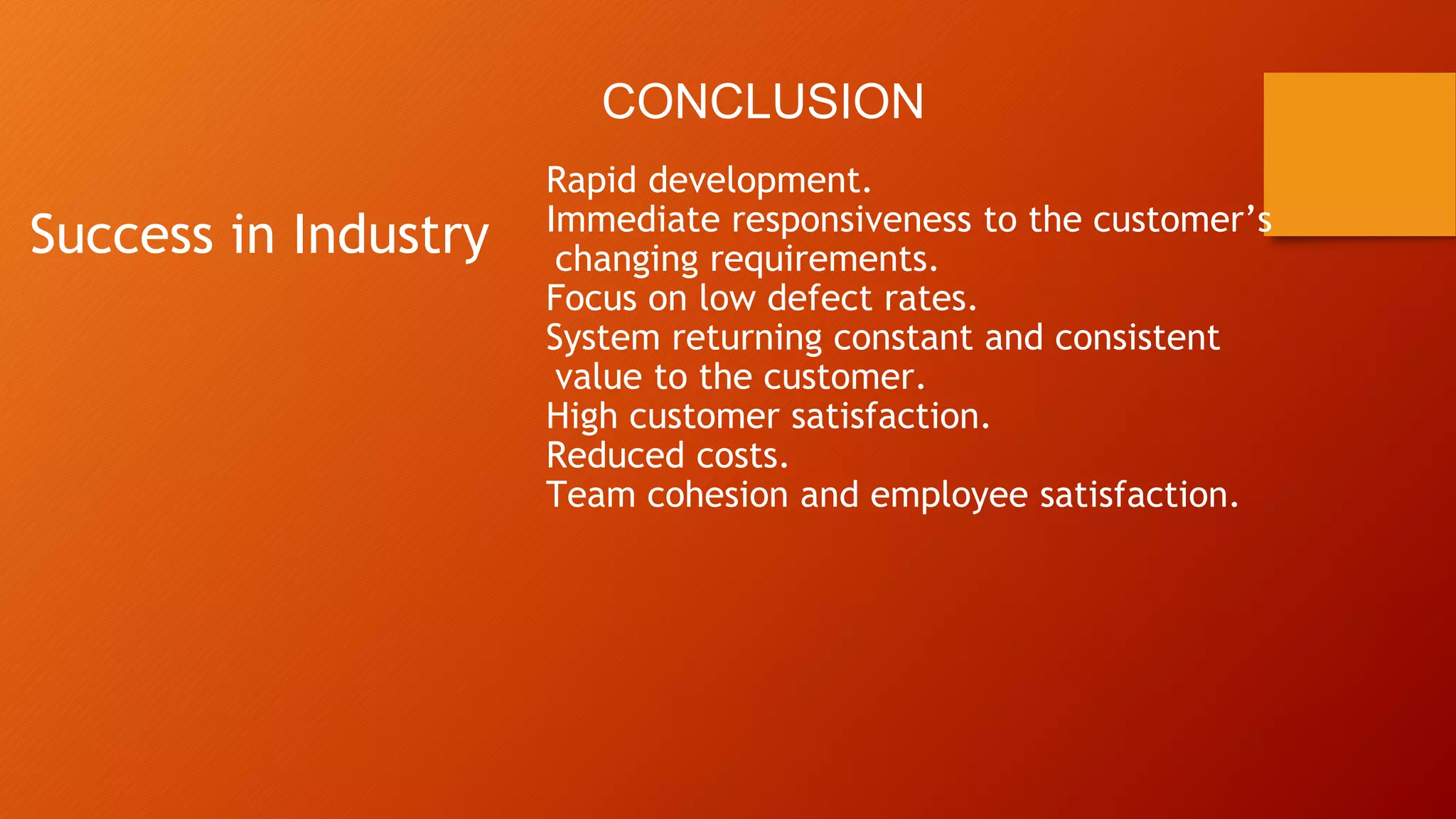 Success in Industry
Rapid development.
Immediate responsiveness to the customer’s
changing requirements.
Focus on low defect rates.
System returning constant and consistent
value to the customer.
High customer satisfaction.
Reduced costs.
Team cohesion and employee satisfaction.
CONCLUSION
 
