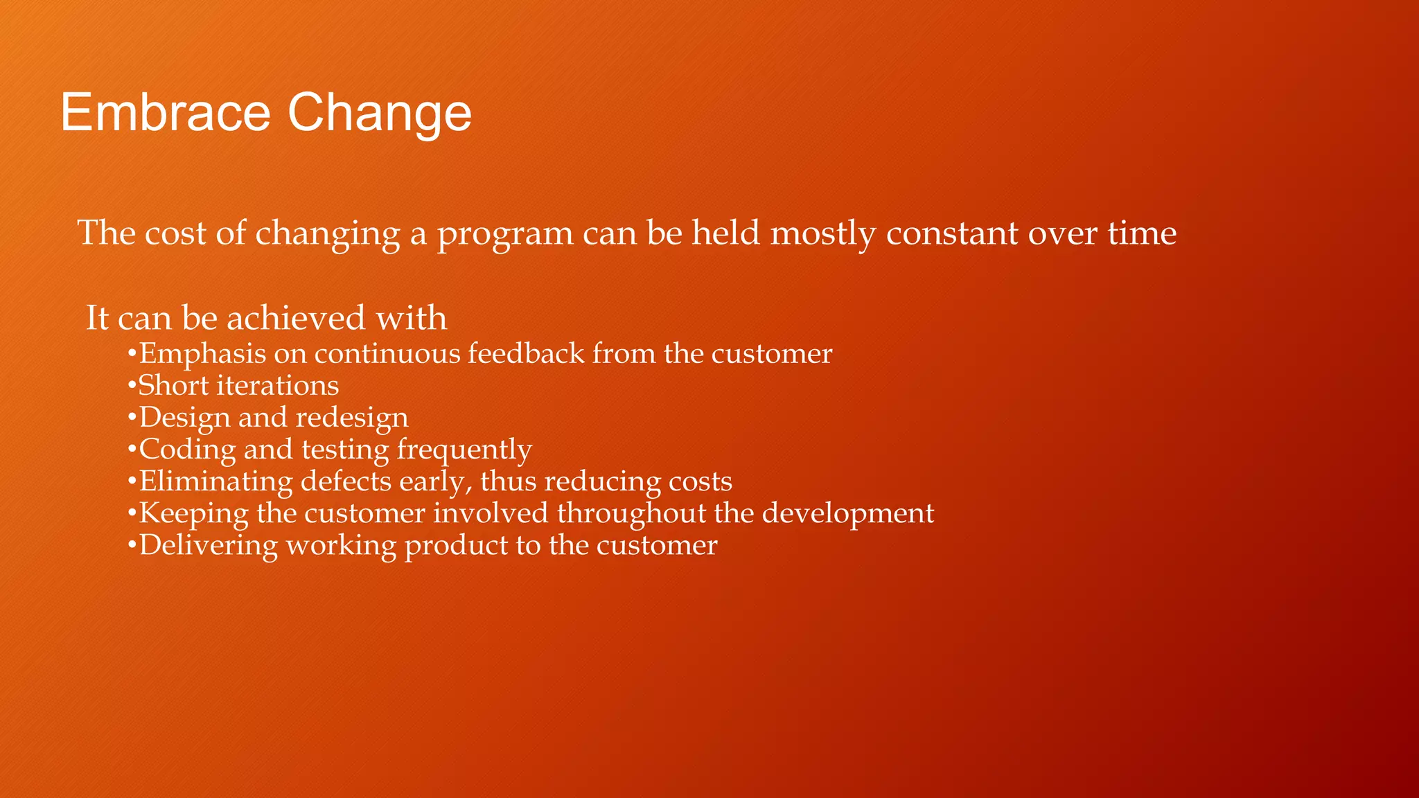 Embrace Change
The cost of changing a program can be held mostly constant over time
It can be achieved with
•Emphasis on continuous feedback from the customer
•Short iterations
•Design and redesign
•Coding and testing frequently
•Eliminating defects early, thus reducing costs
•Keeping the customer involved throughout the development
•Delivering working product to the customer
 