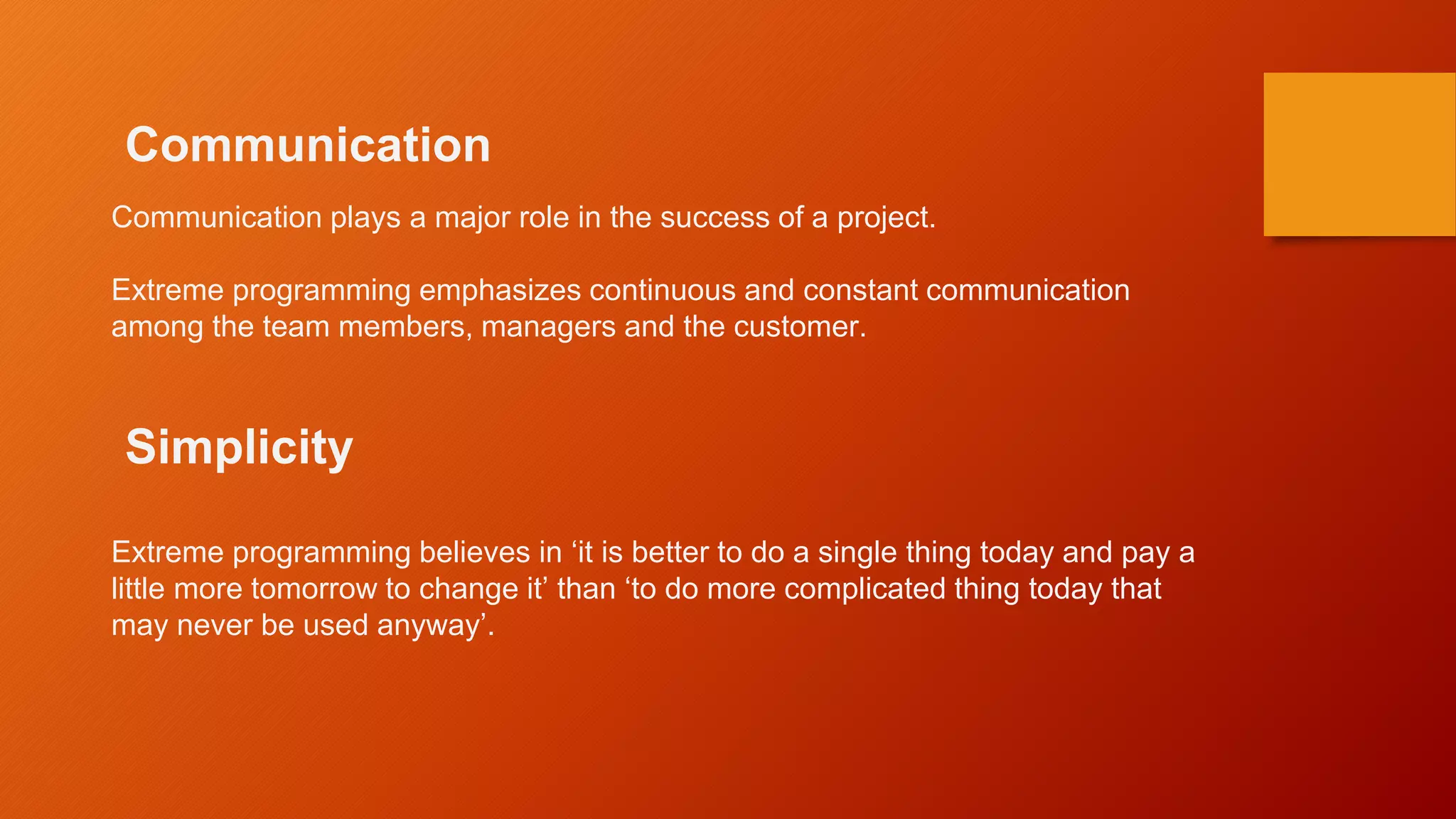 Communication
Communication plays a major role in the success of a project.
Extreme programming emphasizes continuous and constant communication
among the team members, managers and the customer.
Simplicity
Extreme programming believes in ‘it is better to do a single thing today and pay a
little more tomorrow to change it’ than ‘to do more complicated thing today that
may never be used anyway’.
 