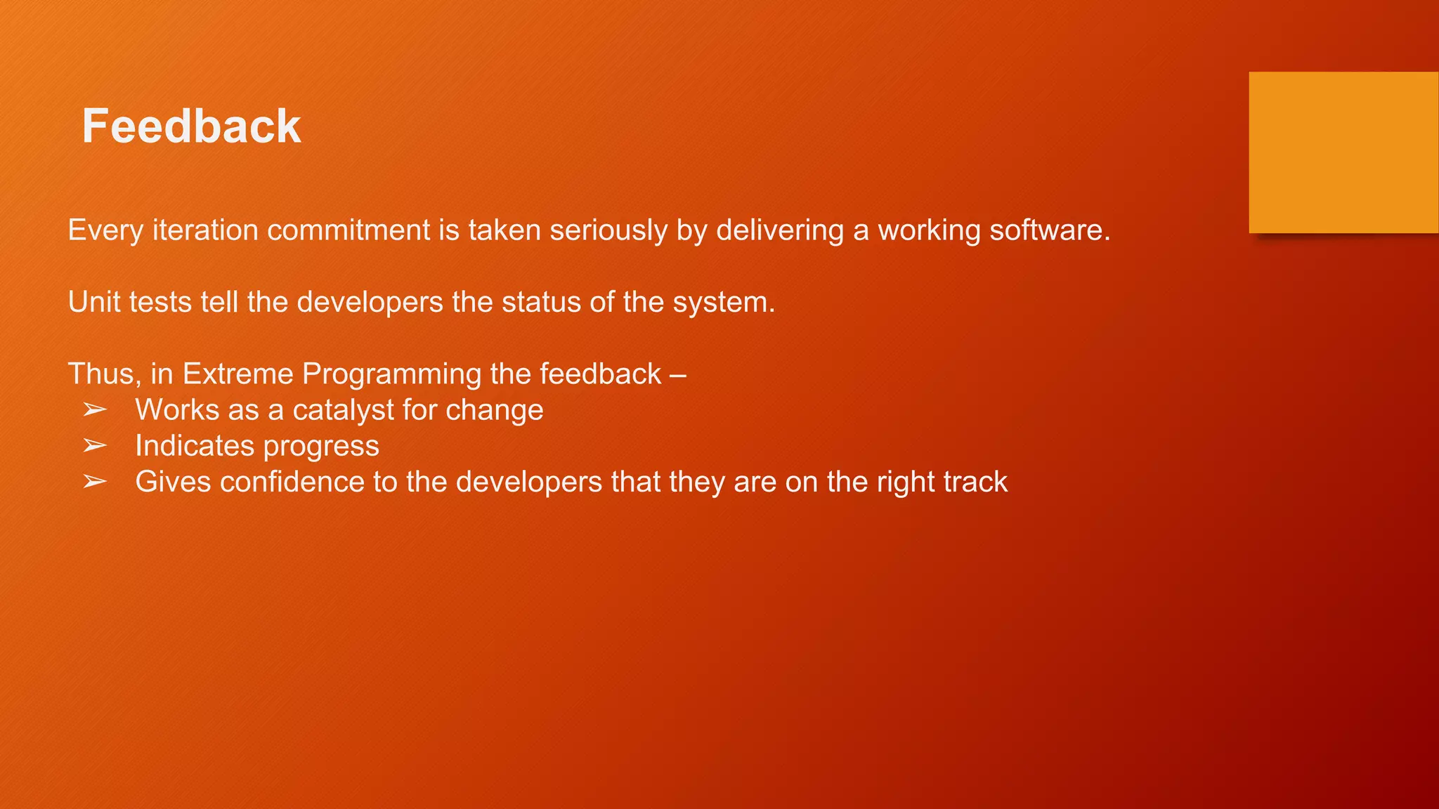 Feedback
Every iteration commitment is taken seriously by delivering a working software.
Unit tests tell the developers the status of the system.
Thus, in Extreme Programming the feedback –
➢ Works as a catalyst for change
➢ Indicates progress
➢ Gives confidence to the developers that they are on the right track
 