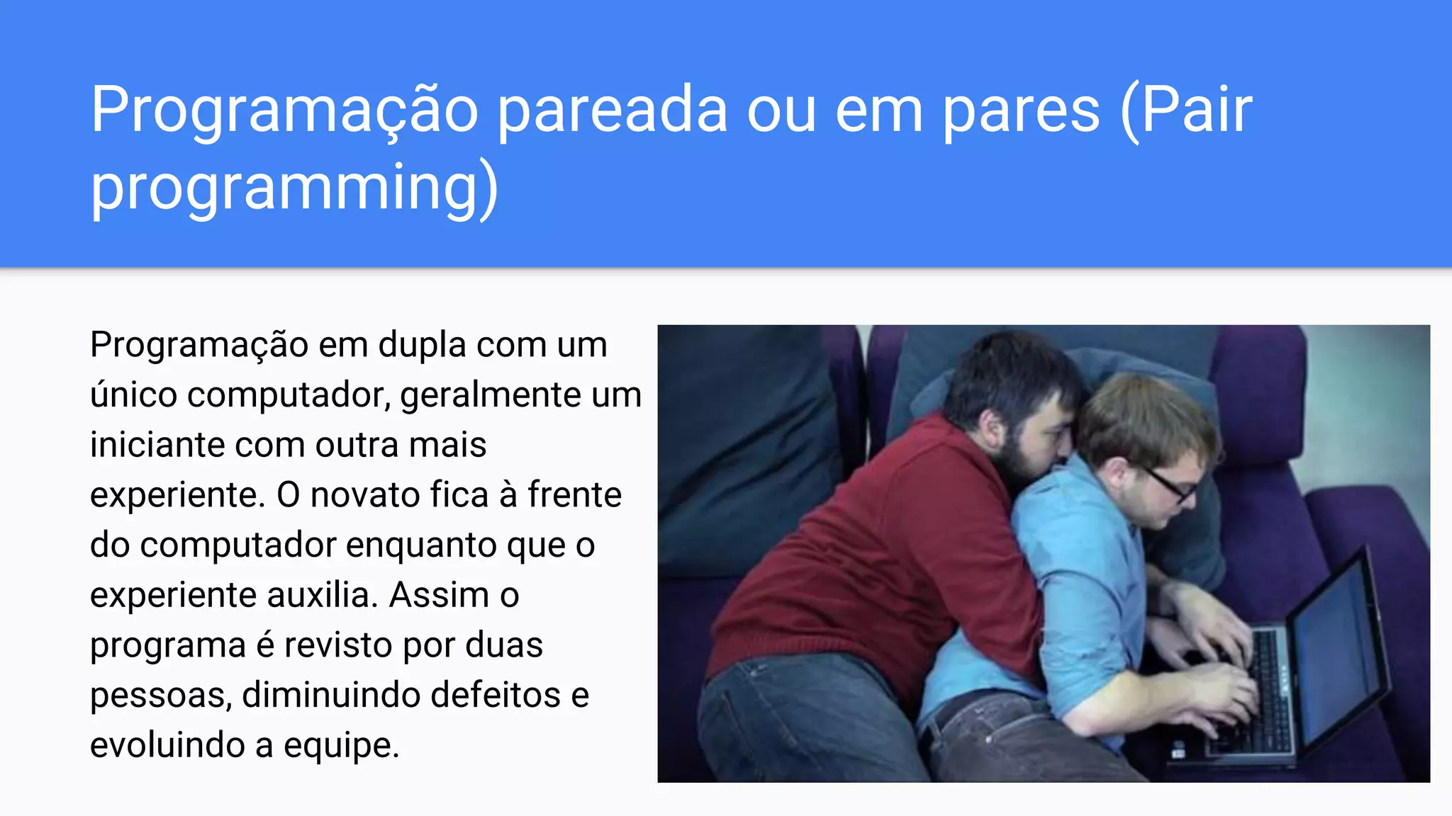 Programação pareada ou em pares (Pair
programming)
Programação em dupla com um
único computador, geralmente um
iniciante com outra mais
experiente. O novato fica à frente
do computador enquanto que o
experiente auxilia. Assim o
programa é revisto por duas
pessoas, diminuindo defeitos e
evoluindo a equipe.
 