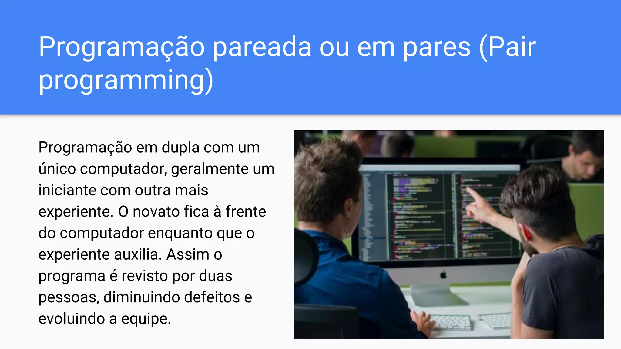 Programação pareada ou em pares (Pair
programming)
Programação em dupla com um
único computador, geralmente um
iniciante com outra mais
experiente. O novato fica à frente
do computador enquanto que o
experiente auxilia. Assim o
programa é revisto por duas
pessoas, diminuindo defeitos e
evoluindo a equipe.
 