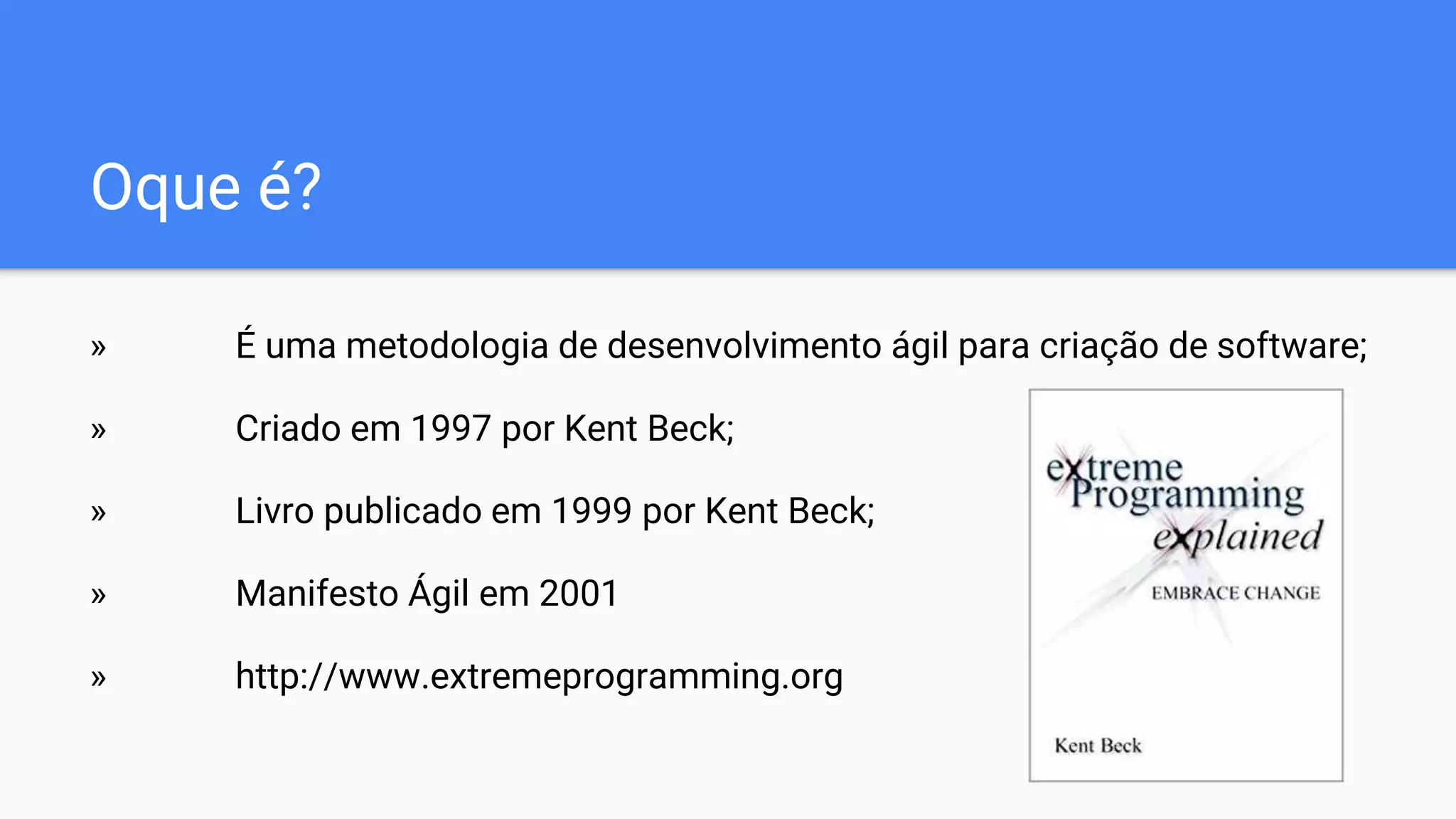 Oque é?
» É uma metodologia de desenvolvimento ágil para criação de software;
» Criado em 1997 por Kent Beck;
» Livro publicado em 1999 por Kent Beck;
» Manifesto Ágil em 2001
» http://www.extremeprogramming.org
 