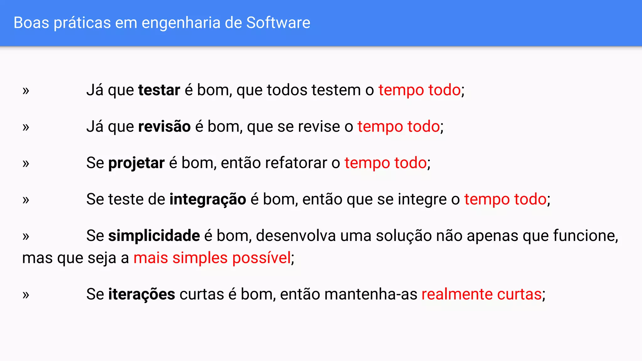 Boas práticas em engenharia de Software
» Já que testar é bom, que todos testem o tempo todo;
» Já que revisão é bom, que se revise o tempo todo;
» Se projetar é bom, então refatorar o tempo todo;
» Se teste de integração é bom, então que se integre o tempo todo;
» Se simplicidade é bom, desenvolva uma solução não apenas que funcione,
mas que seja a mais simples possível;
» Se iterações curtas é bom, então mantenha-as realmente curtas;
 