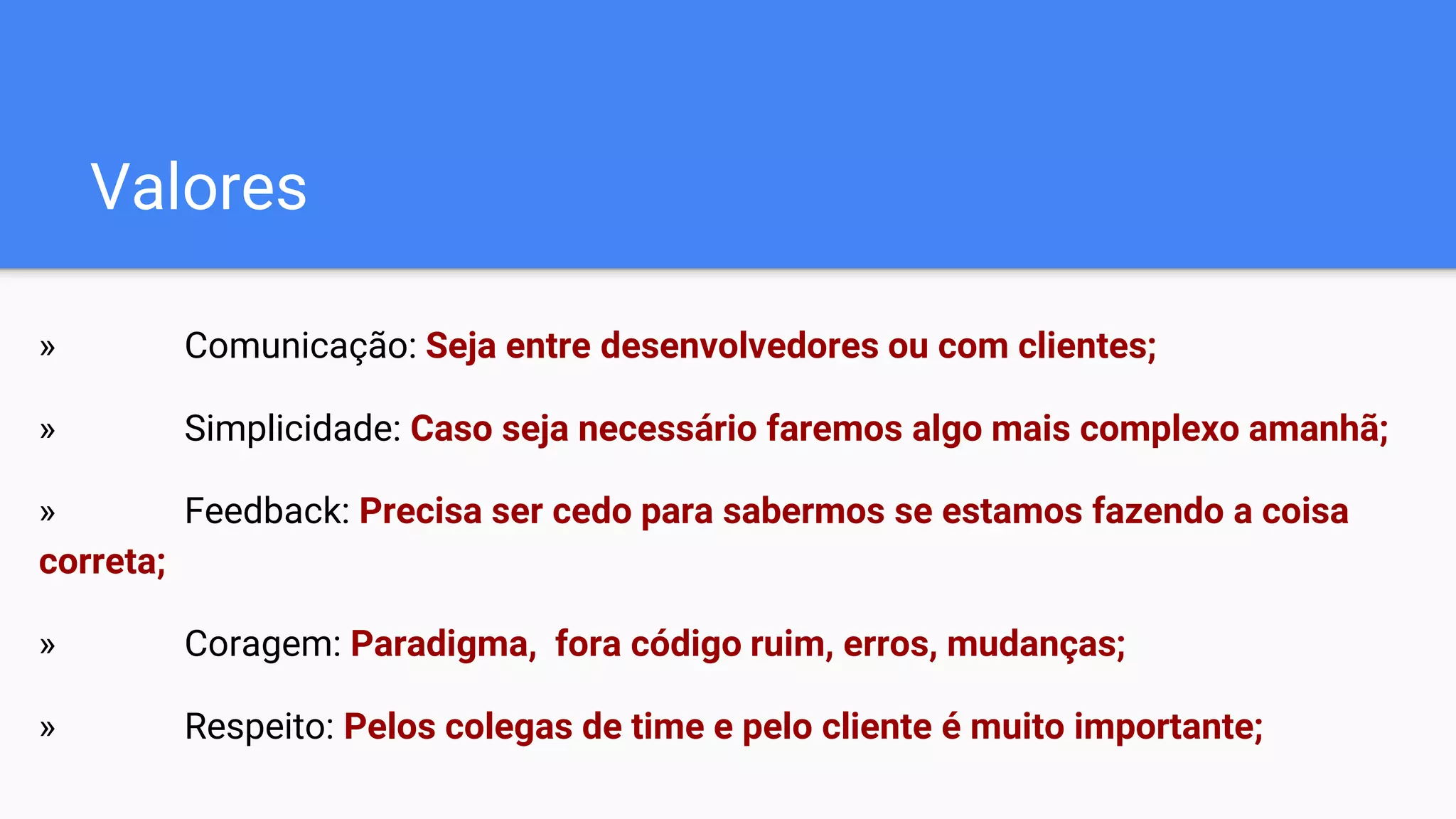 Valores
» Comunicação: Seja entre desenvolvedores ou com clientes;
» Simplicidade: Caso seja necessário faremos algo mais complexo amanhã;
» Feedback: Precisa ser cedo para sabermos se estamos fazendo a coisa
correta;
» Coragem: Paradigma, fora código ruim, erros, mudanças;
» Respeito: Pelos colegas de time e pelo cliente é muito importante;
 