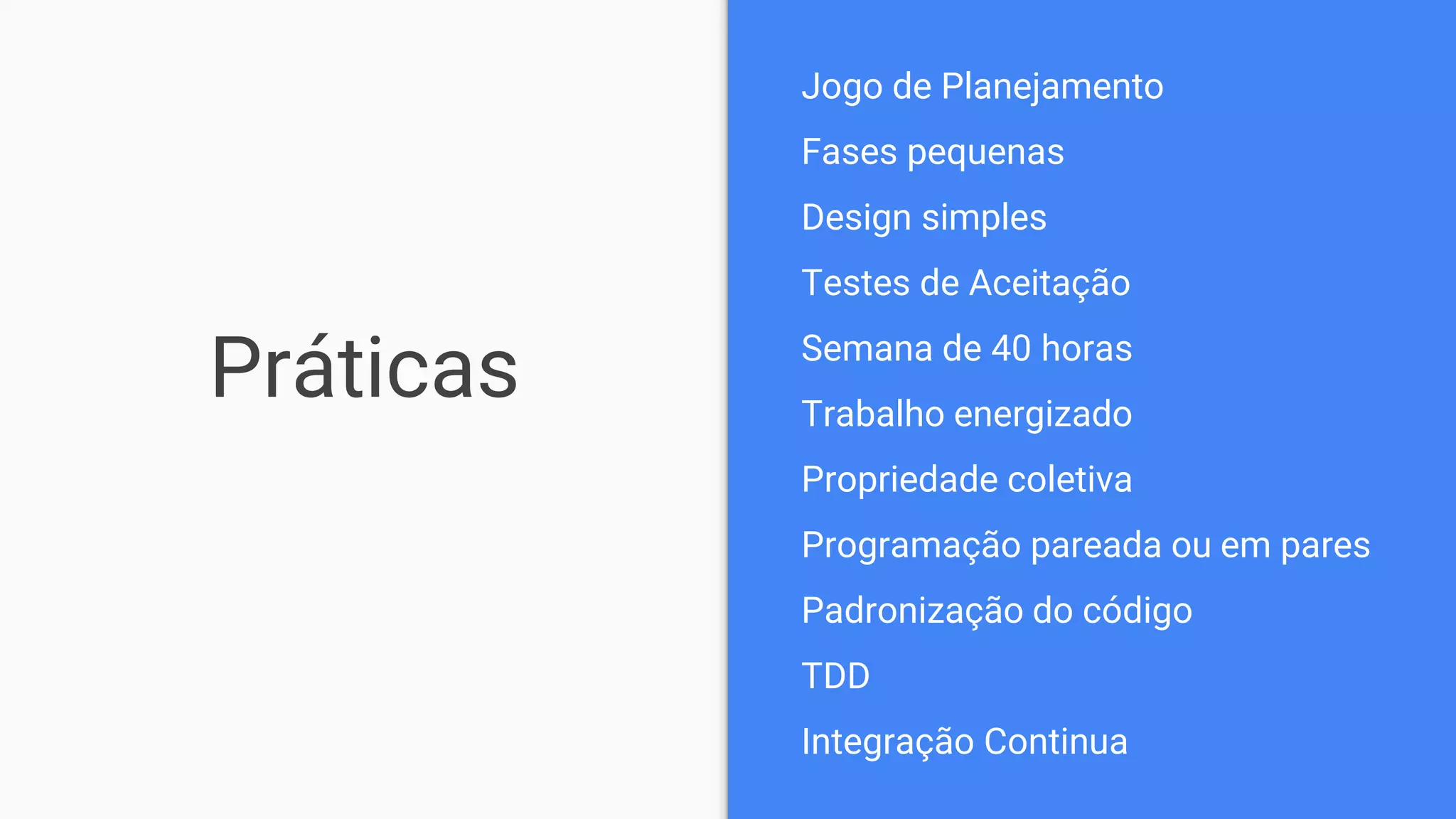 Práticas
Jogo de Planejamento
Fases pequenas
Design simples
Testes de Aceitação
Semana de 40 horas
Trabalho energizado
Propriedade coletiva
Programação pareada ou em pares
Padronização do código
TDD
Integração Continua
 