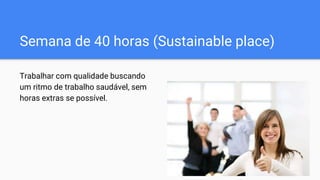 Semana de 40 horas (Sustainable place)
Trabalhar com qualidade buscando
um ritmo de trabalho saudável, sem
horas extras se possível.
 