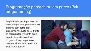 Programação pareada ou em pares (Pair
programming)
Programação em dupla com um
único computador, geralmente um
iniciante com outra mais
experiente. O novato fica à frente
do computador enquanto que o
experiente auxilia. Assim o
programa é revisto por duas
pessoas, diminuindo defeitos e
evoluindo a equipe.
 