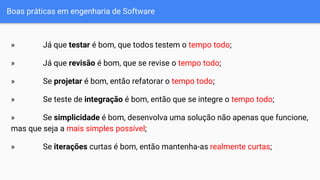 Boas práticas em engenharia de Software
» Já que testar é bom, que todos testem o tempo todo;
» Já que revisão é bom, que se revise o tempo todo;
» Se projetar é bom, então refatorar o tempo todo;
» Se teste de integração é bom, então que se integre o tempo todo;
» Se simplicidade é bom, desenvolva uma solução não apenas que funcione,
mas que seja a mais simples possível;
» Se iterações curtas é bom, então mantenha-as realmente curtas;
 