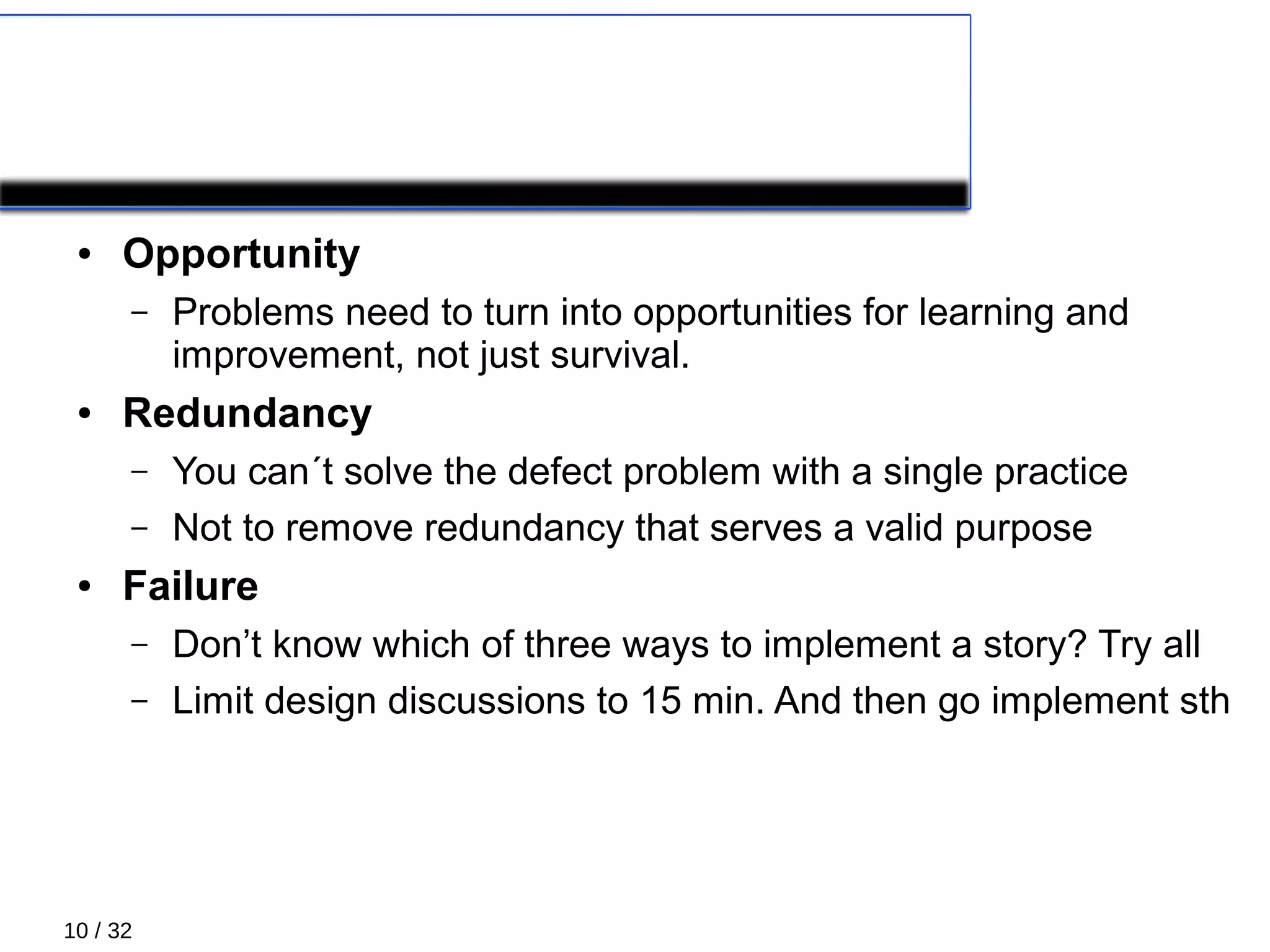 10 / 32
Principles 4/5
● Opportunity
– Problems need to turn into opportunities for learning and
improvement, not just survival.
● Redundancy
– You can´t solve the defect problem with a single practice
– Not to remove redundancy that serves a valid purpose
● Failure
– Don’t know which of three ways to implement a story? Try all
– Limit design discussions to 15 min. And then go implement sth
 