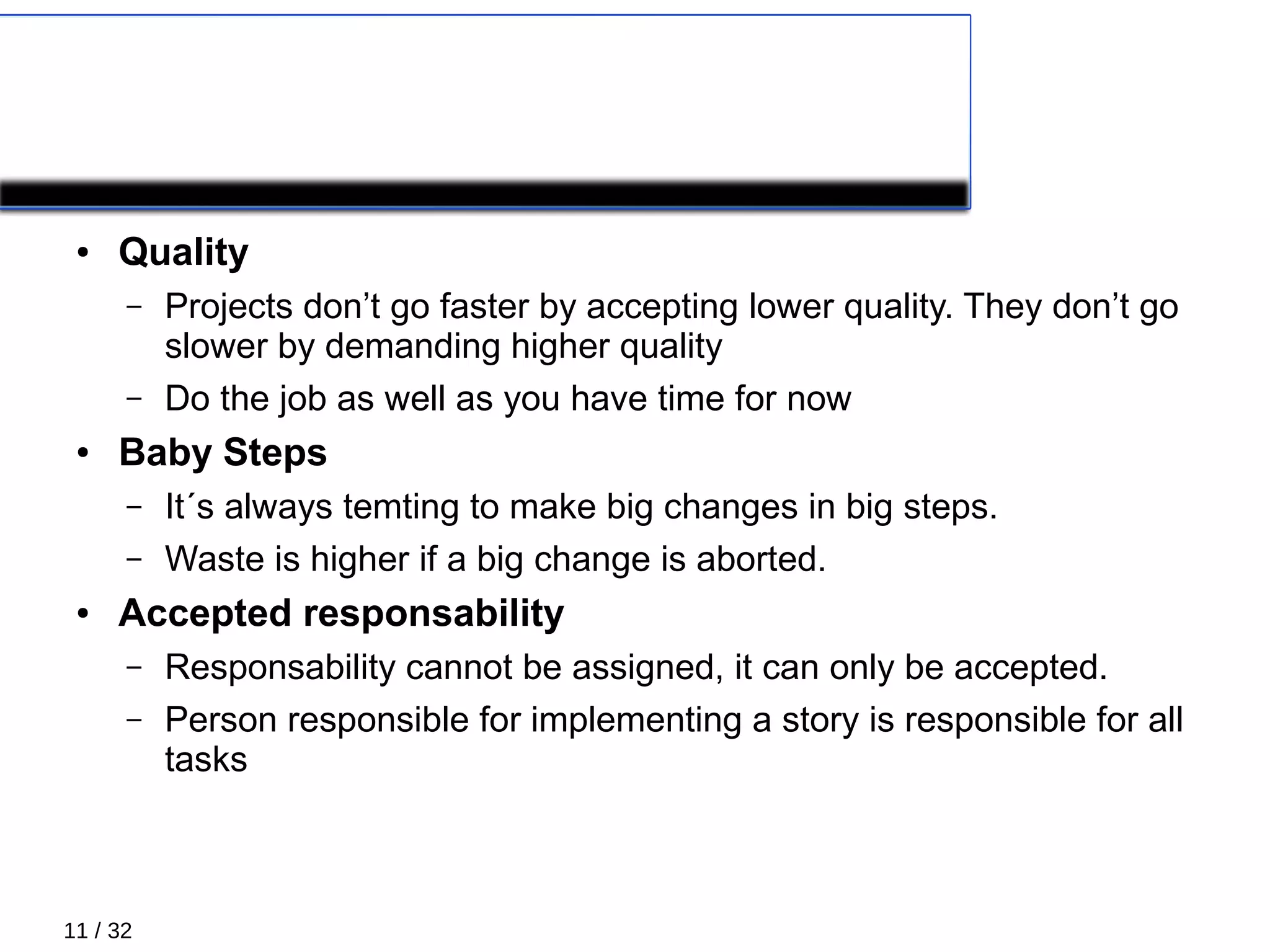 11 / 32
Principles 5/5
● Quality
– Projects don’t go faster by accepting lower quality. They don’t go
slower by demanding higher quality
– Do the job as well as you have time for now
● Baby Steps
– It´s always temting to make big changes in big steps.
– Waste is higher if a big change is aborted.
● Accepted responsability
– Responsability cannot be assigned, it can only be accepted.
– Person responsible for implementing a story is responsible for all
tasks
 