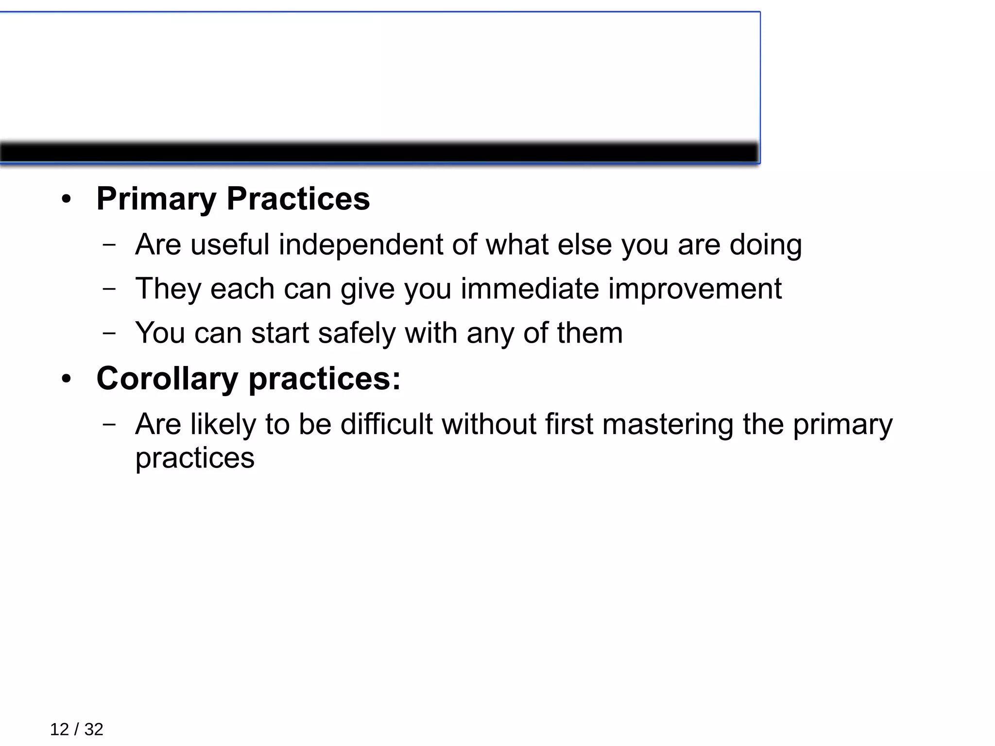 12 / 32
PRACTICES
● Primary Practices
– Are useful independent of what else you are doing
– They each can give you immediate improvement
– You can start safely with any of them
● Corollary practices:
– Are likely to be difficult without first mastering the primary
practices
 