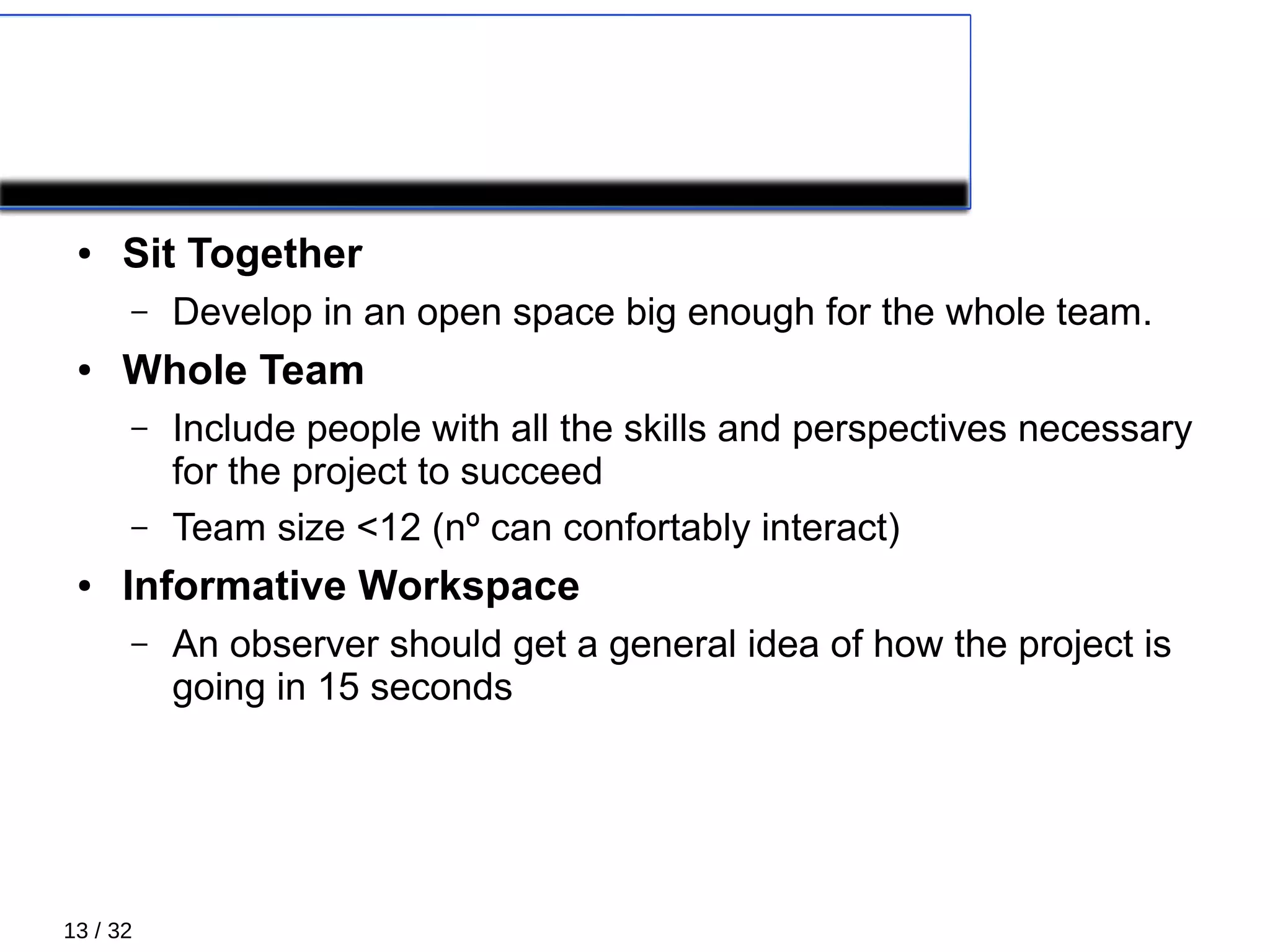 13 / 32
PRIMARY PRACTICES 1/5
● Sit Together
– Develop in an open space big enough for the whole team.
● Whole Team
– Include people with all the skills and perspectives necessary
for the project to succeed
– Team size <12 (nº can confortably interact)
● Informative Workspace
– An observer should get a general idea of how the project is
going in 15 seconds
 