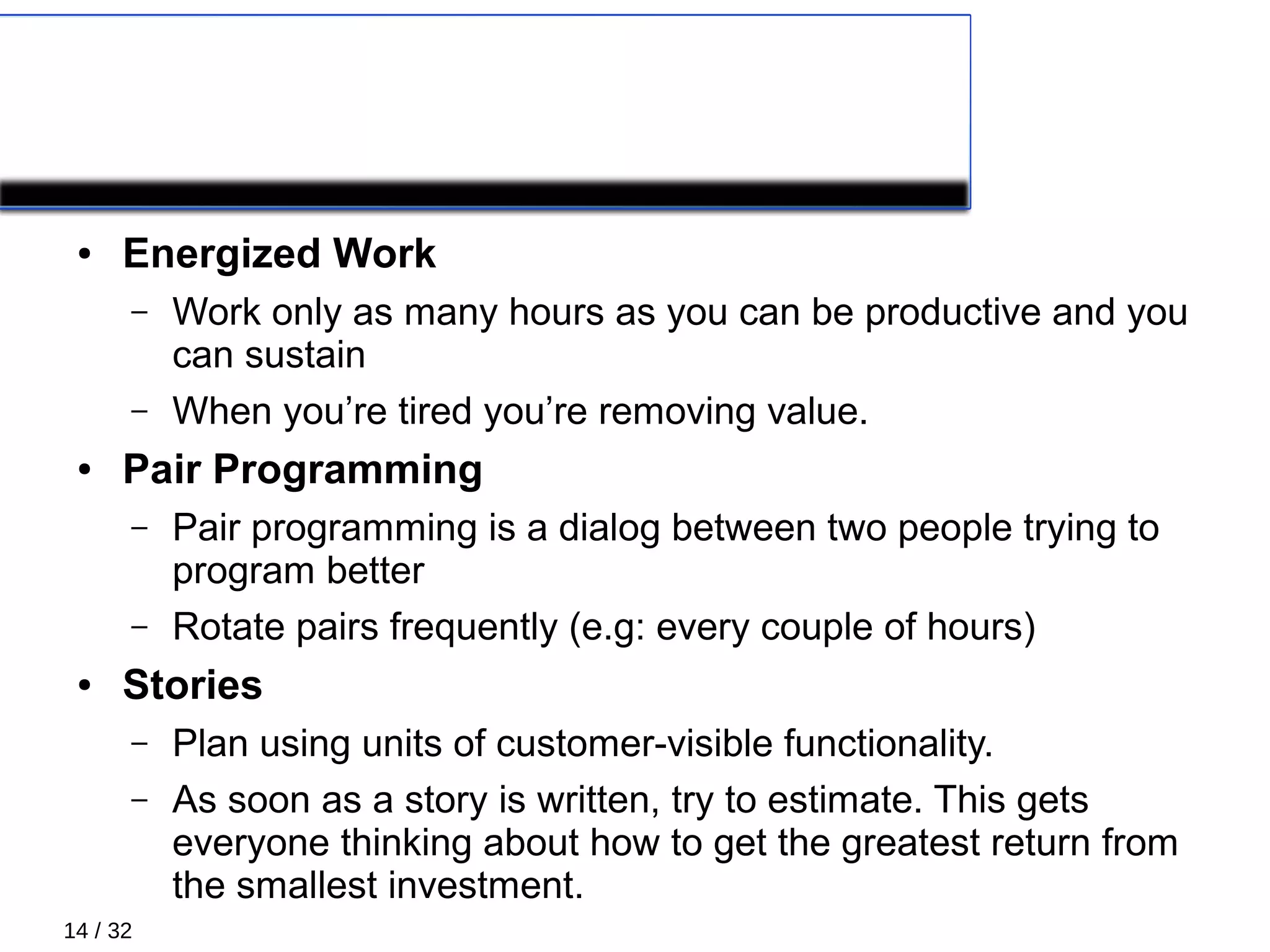 14 / 32
PRIMARY PRACTICES 2/5
● Energized Work
– Work only as many hours as you can be productive and you
can sustain
– When you’re tired you’re removing value.
● Pair Programming
– Pair programming is a dialog between two people trying to
program better
– Rotate pairs frequently (e.g: every couple of hours)
● Stories
– Plan using units of customer-visible functionality.
– As soon as a story is written, try to estimate. This gets
everyone thinking about how to get the greatest return from
the smallest investment.
 