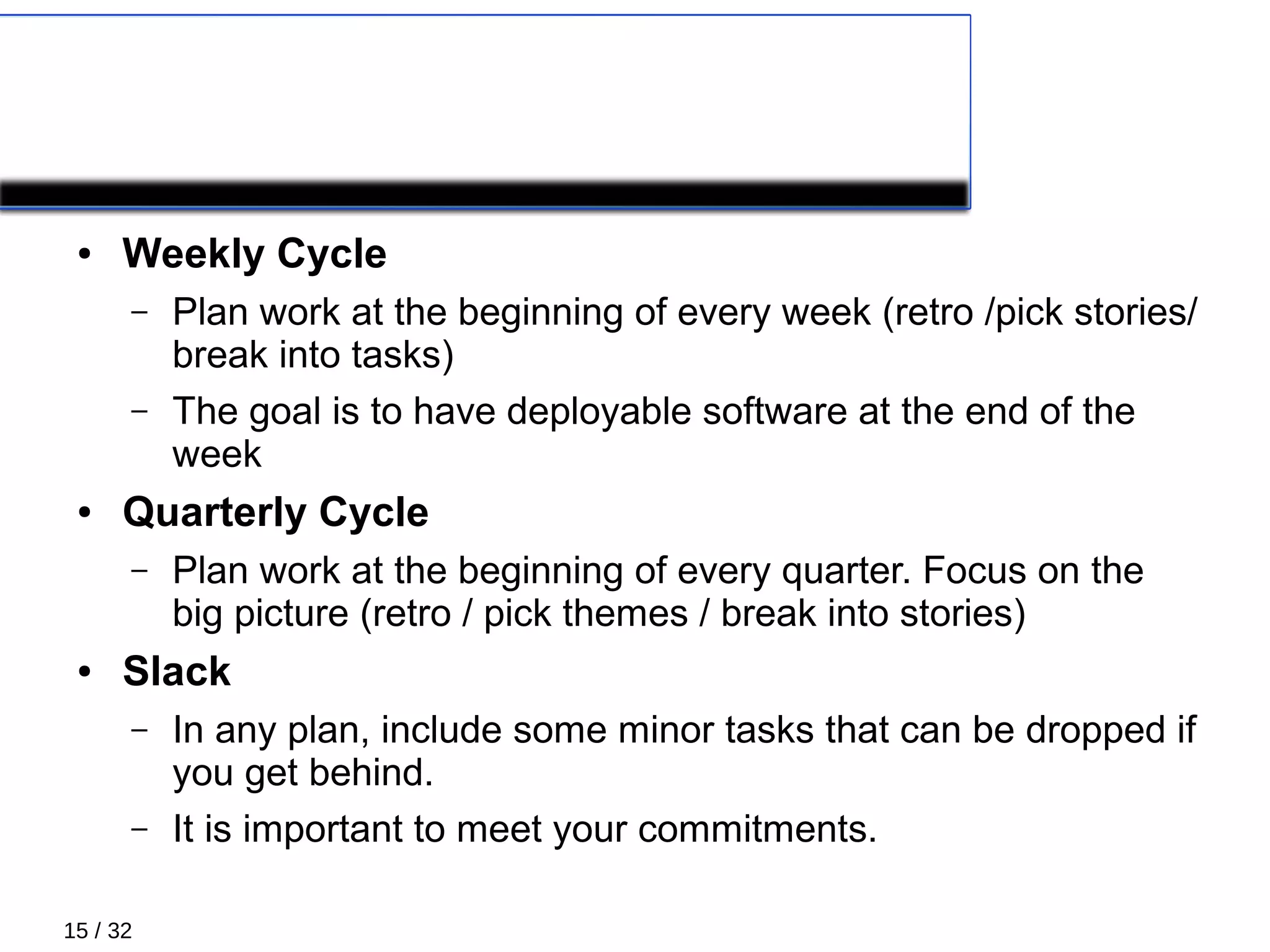 15 / 32
PRIMARY PRACTICES 3/5
● Weekly Cycle
– Plan work at the beginning of every week (retro /pick stories/
break into tasks)
– The goal is to have deployable software at the end of the
week
● Quarterly Cycle
– Plan work at the beginning of every quarter. Focus on the
big picture (retro / pick themes / break into stories)
● Slack
– In any plan, include some minor tasks that can be dropped if
you get behind.
– It is important to meet your commitments.
 