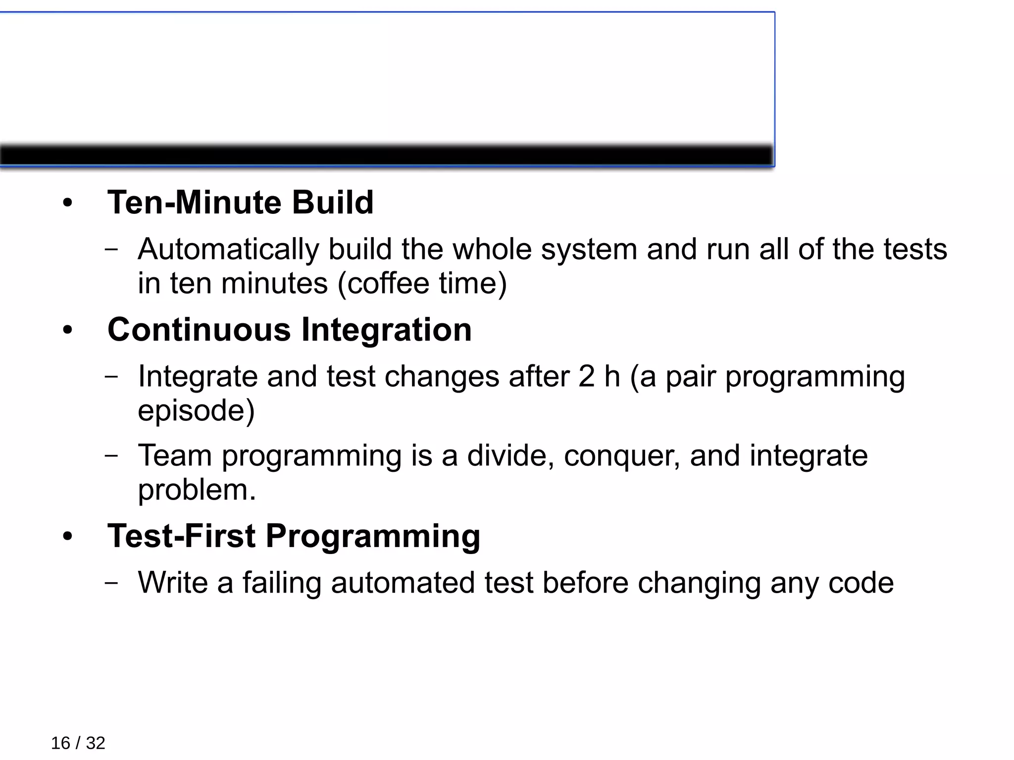 16 / 32
PRIMARY PRACTICES 4/5
● Ten-Minute Build
– Automatically build the whole system and run all of the tests
in ten minutes (coffee time)
● Continuous Integration
– Integrate and test changes after 2 h (a pair programming
episode)
– Team programming is a divide, conquer, and integrate
problem.
● Test-First Programming
– Write a failing automated test before changing any code
 