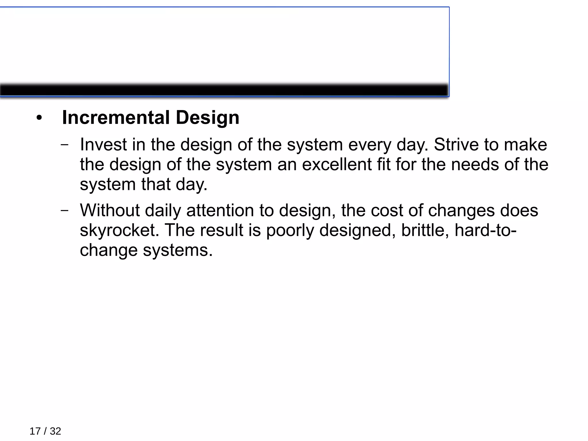 17 / 32
PRIMARY PRACTICES 5/5
● Incremental Design
– Invest in the design of the system every day. Strive to make
the design of the system an excellent ﬁt for the needs of the
system that day.
– Without daily attention to design, the cost of changes does
skyrocket. The result is poorly designed, brittle, hard-to-
change systems.
 