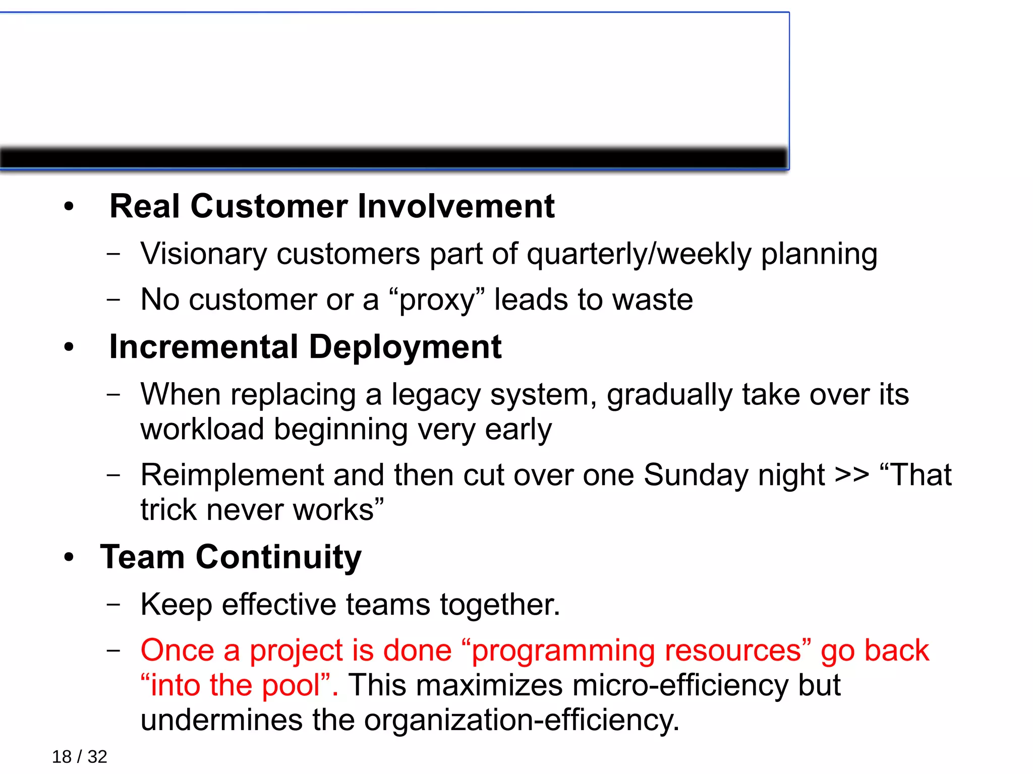 18 / 32
COROLLARY PRACTICES 1/4
● Real Customer Involvement
– Visionary customers part of quarterly/weekly planning
– No customer or a “proxy” leads to waste
● Incremental Deployment
– When replacing a legacy system, gradually take over its
workload beginning very early
– Reimplement and then cut over one Sunday night >> “That
trick never works”
● Team Continuity
– Keep effective teams together.
– Once a project is done “programming resources” go back
“into the pool”. This maximizes micro-efﬁciency but
undermines the organization-efﬁciency.
 