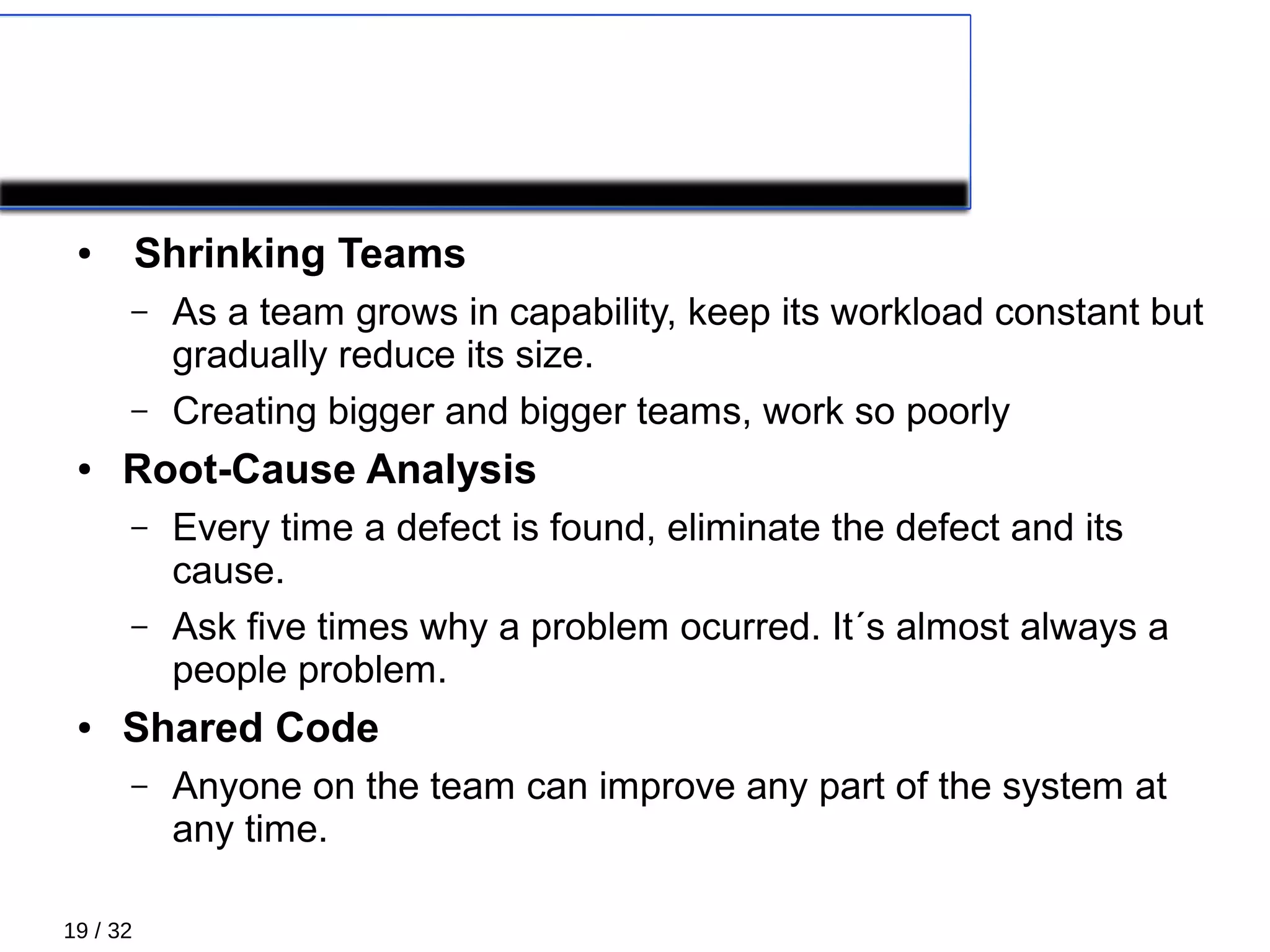 19 / 32
COROLLARY PRACTICES 2/4
● Shrinking Teams
– As a team grows in capability, keep its workload constant but
gradually reduce its size.
– Creating bigger and bigger teams, work so poorly
● Root-Cause Analysis
– Every time a defect is found, eliminate the defect and its
cause.
– Ask five times why a problem ocurred. It´s almost always a
people problem.
● Shared Code
– Anyone on the team can improve any part of the system at
any time.
 