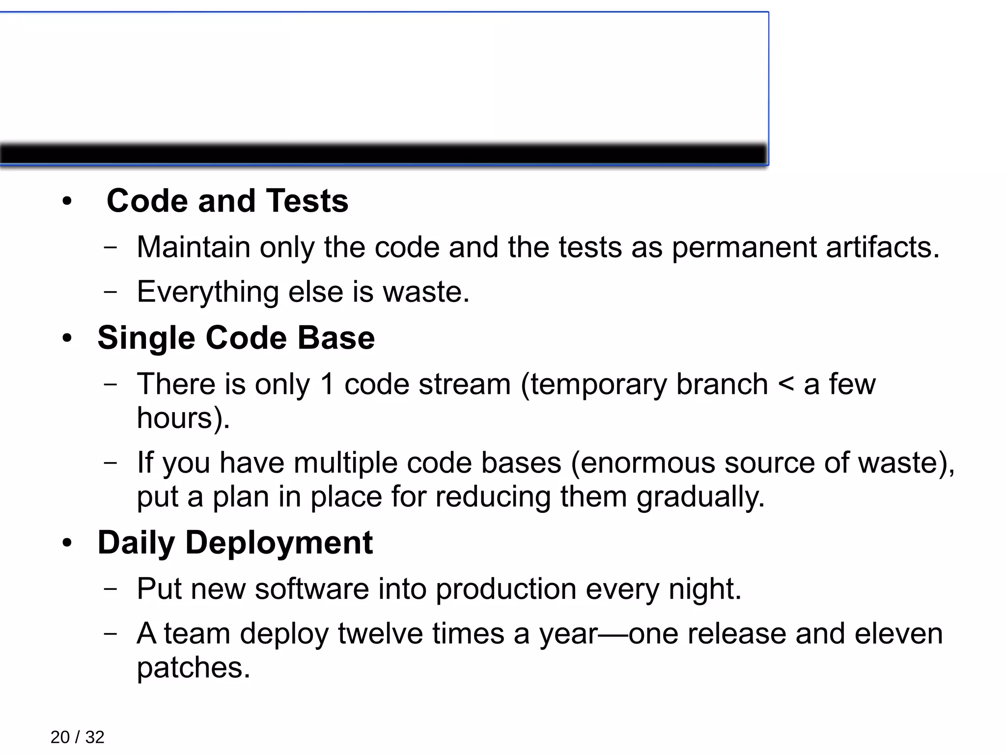 20 / 32
COROLLARY PRACTICES 3/4
● Code and Tests
– Maintain only the code and the tests as permanent artifacts.
– Everything else is waste.
● Single Code Base
– There is only 1 code stream (temporary branch < a few
hours).
– If you have multiple code bases (enormous source of waste),
put a plan in place for reducing them gradually.
● Daily Deployment
– Put new software into production every night.
– A team deploy twelve times a year—one release and eleven
patches.
 