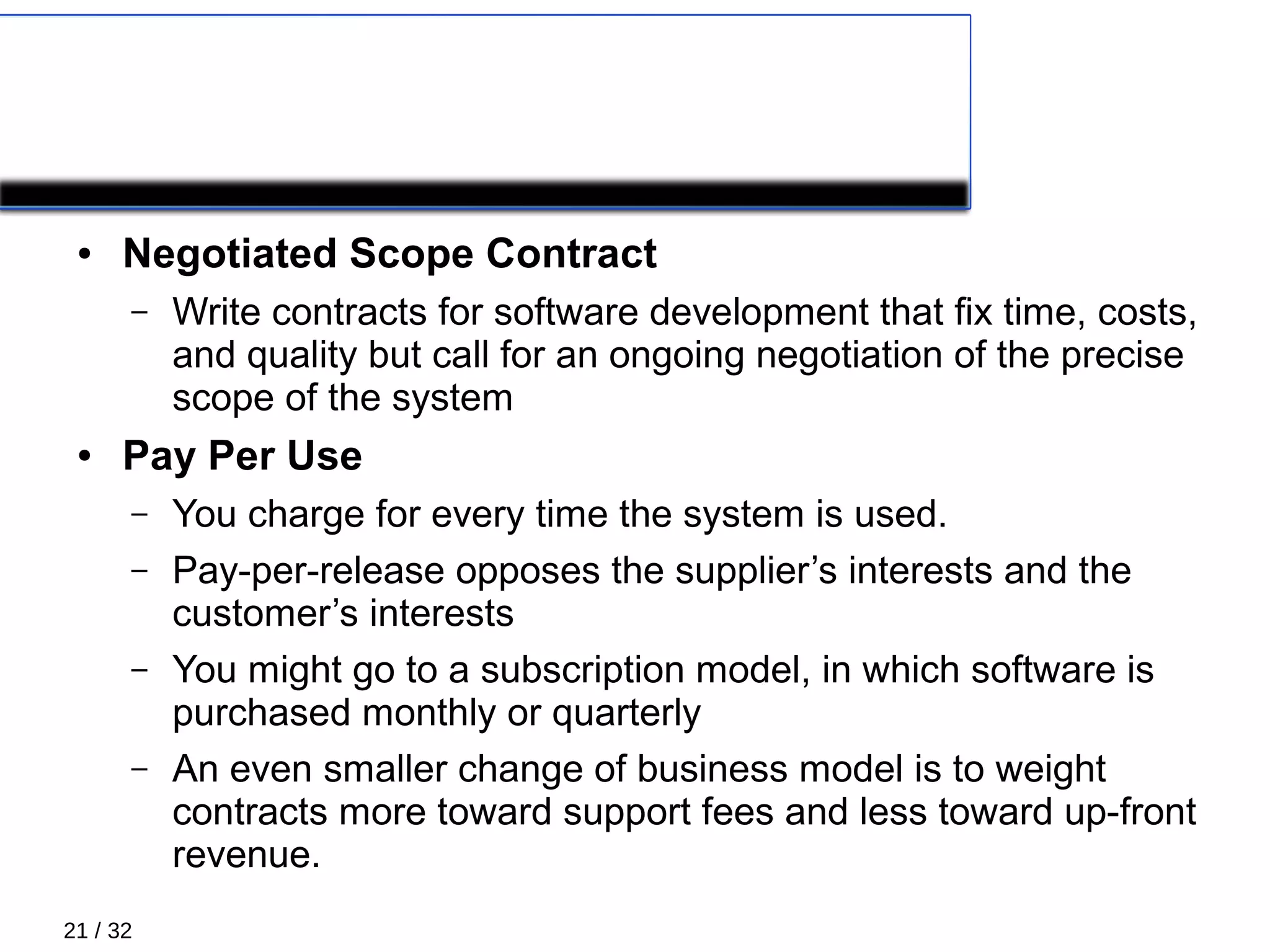 21 / 32
COROLLARY PRACTICES 4/4
● Negotiated Scope Contract
– Write contracts for software development that ﬁx time, costs,
and quality but call for an ongoing negotiation of the precise
scope of the system
● Pay Per Use
– You charge for every time the system is used.
– Pay-per-release opposes the supplier’s interests and the
customer’s interests
– You might go to a subscription model, in which software is
purchased monthly or quarterly
– An even smaller change of business model is to weight
contracts more toward support fees and less toward up-front
revenue.
 