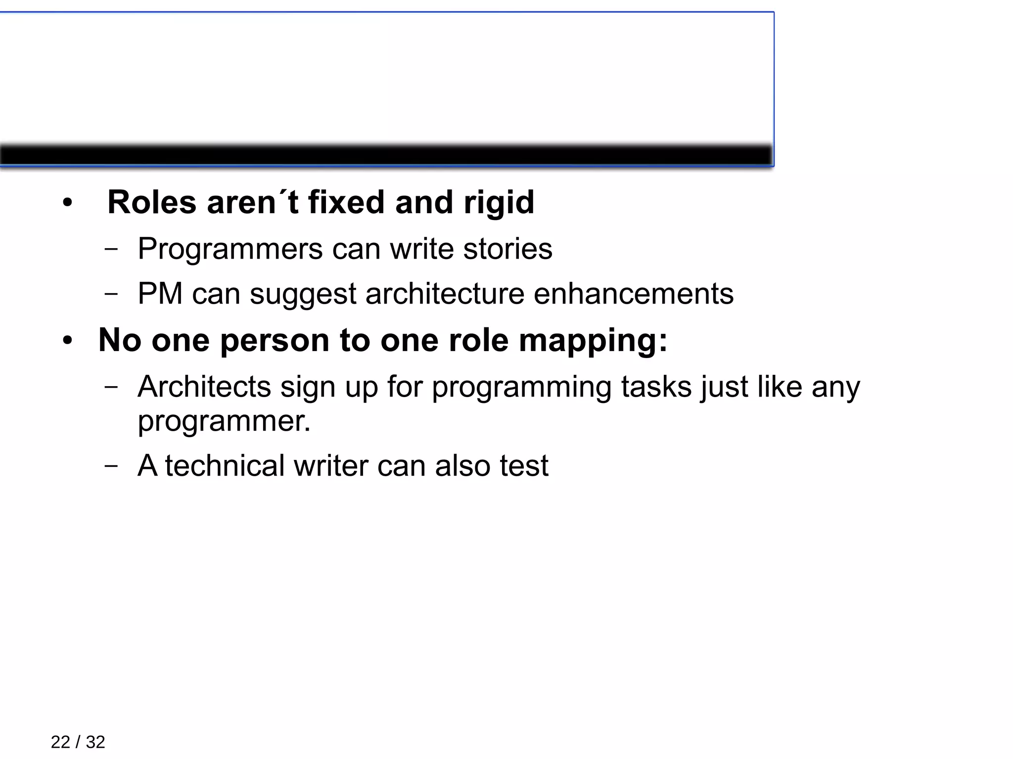 22 / 32
XP Roles
● Roles aren´t fixed and rigid
– Programmers can write stories
– PM can suggest architecture enhancements
● No one person to one role mapping:
– Architects sign up for programming tasks just like any
programmer.
– A technical writer can also test
 