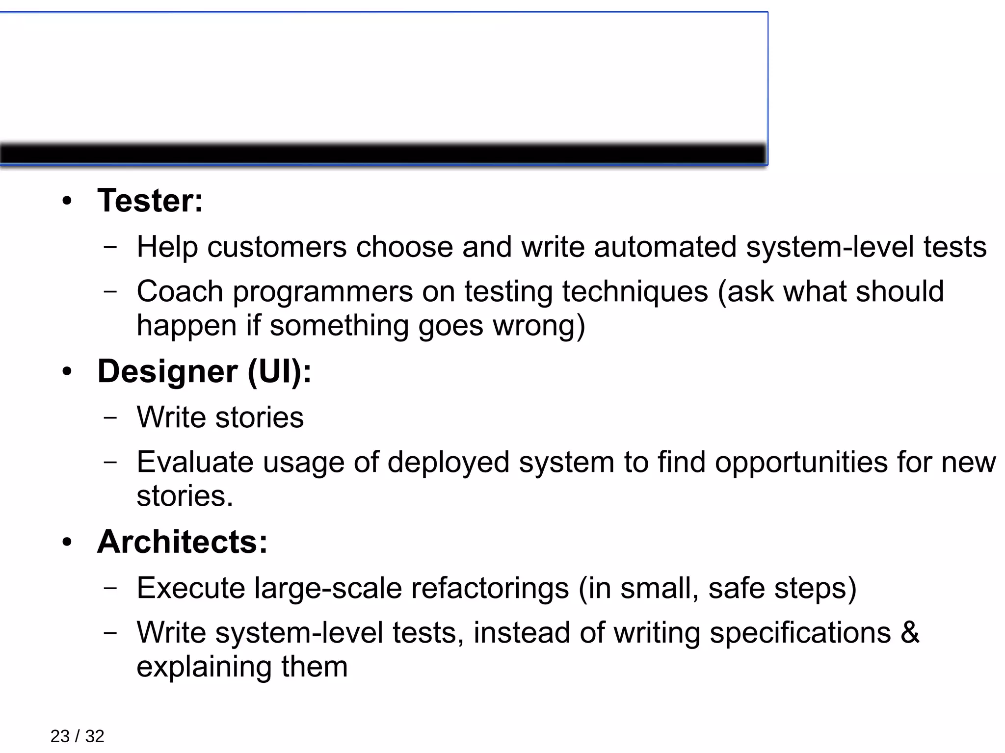 23 / 32
XP Roles 1/5
● Tester:
– Help customers choose and write automated system-level tests
– Coach programmers on testing techniques (ask what should
happen if something goes wrong)
● Designer (UI):
– Write stories
– Evaluate usage of deployed system to find opportunities for new
stories.
● Architects:
– Execute large-scale refactorings (in small, safe steps)
– Write system-level tests, instead of writing specifications &
explaining them
 