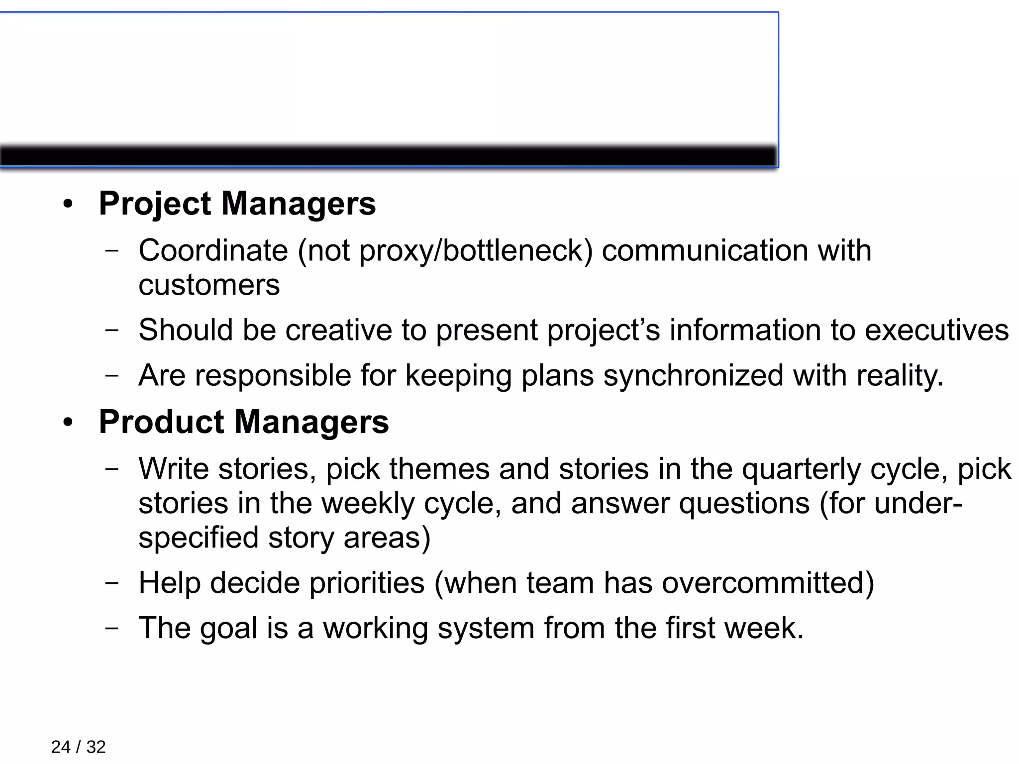 24 / 32
XP Roles 2/5
● Project Managers
– Coordinate (not proxy/bottleneck) communication with
customers
– Should be creative to present project’s information to executives
– Are responsible for keeping plans synchronized with reality.
● Product Managers
– Write stories, pick themes and stories in the quarterly cycle, pick
stories in the weekly cycle, and answer questions (for under-
specified story areas)
– Help decide priorities (when team has overcommitted)
– The goal is a working system from the first week.
 