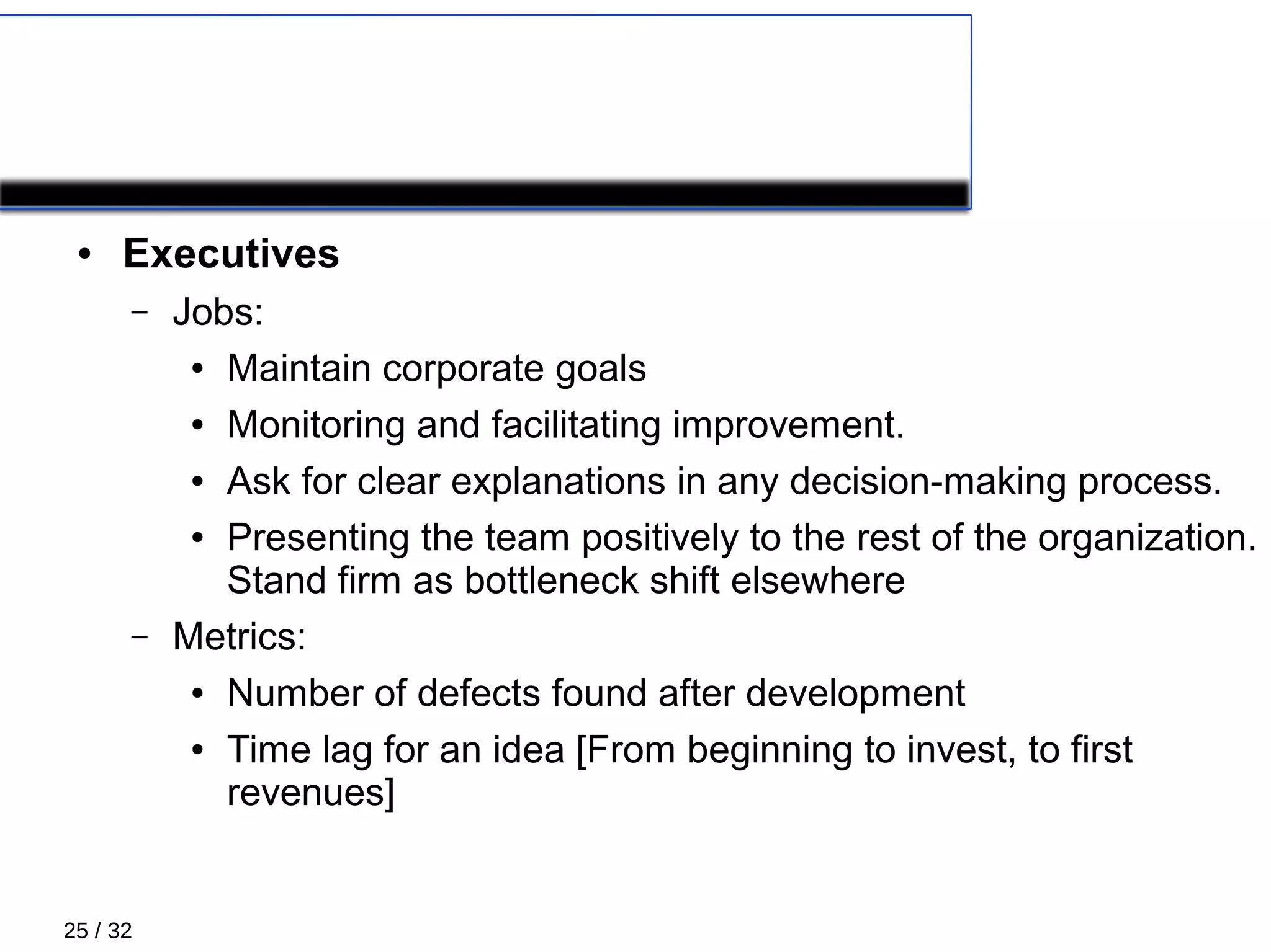 25 / 32
XP Roles 3/5
● Executives
– Jobs:
● Maintain corporate goals
● Monitoring and facilitating improvement.
● Ask for clear explanations in any decision-making process.
● Presenting the team positively to the rest of the organization.
Stand firm as bottleneck shift elsewhere
– Metrics:
● Number of defects found after development
● Time lag for an idea [From beginning to invest, to first
revenues]
 