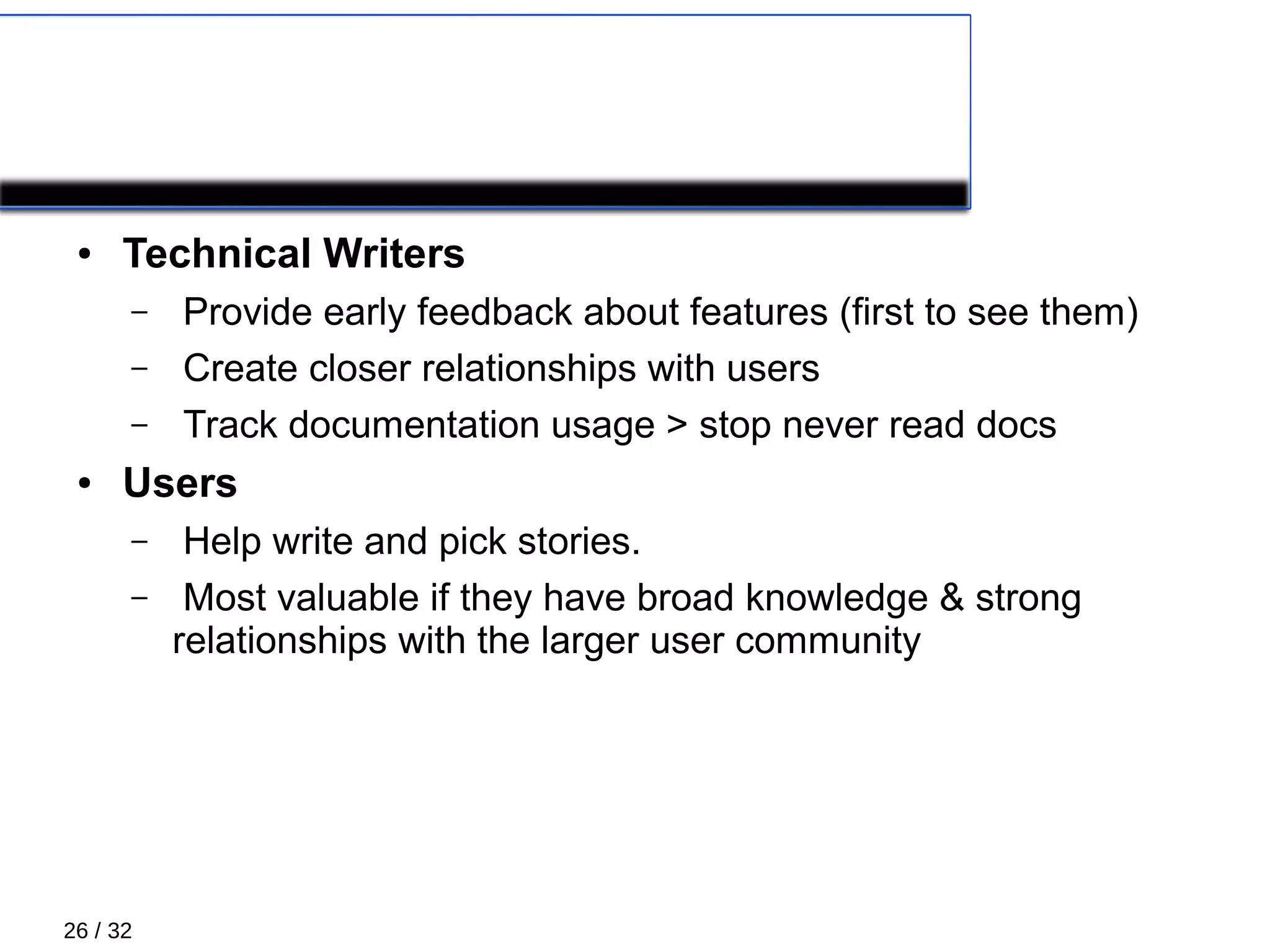 26 / 32
XP Roles 4/5
● Technical Writers
– Provide early feedback about features (first to see them)
– Create closer relationships with users
– Track documentation usage > stop never read docs
● Users
– Help write and pick stories.
– Most valuable if they have broad knowledge & strong
relationships with the larger user community
 