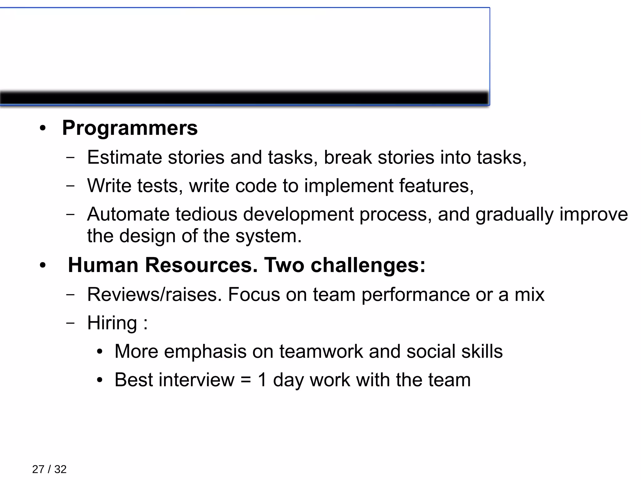 27 / 32
XP Roles 5/5
● Programmers
– Estimate stories and tasks, break stories into tasks,
– Write tests, write code to implement features,
– Automate tedious development process, and gradually improve
the design of the system.
● Human Resources. Two challenges:
– Reviews/raises. Focus on team performance or a mix
– Hiring :
● More emphasis on teamwork and social skills
● Best interview = 1 day work with the team
 