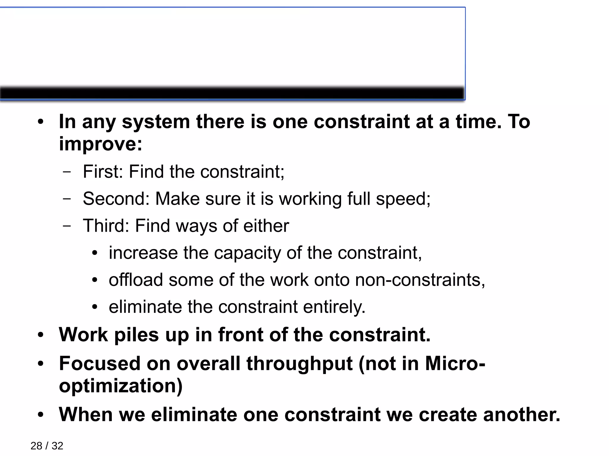 28 / 32
The theory of constraints
● In any system there is one constraint at a time. To
improve:
– First: Find the constraint;
– Second: Make sure it is working full speed;
– Third: Find ways of either
● increase the capacity of the constraint,
● offload some of the work onto non-constraints,
● eliminate the constraint entirely.
● Work piles up in front of the constraint.
● Focused on overall throughput (not in Micro-
optimization)
● When we eliminate one constraint we create another.
 