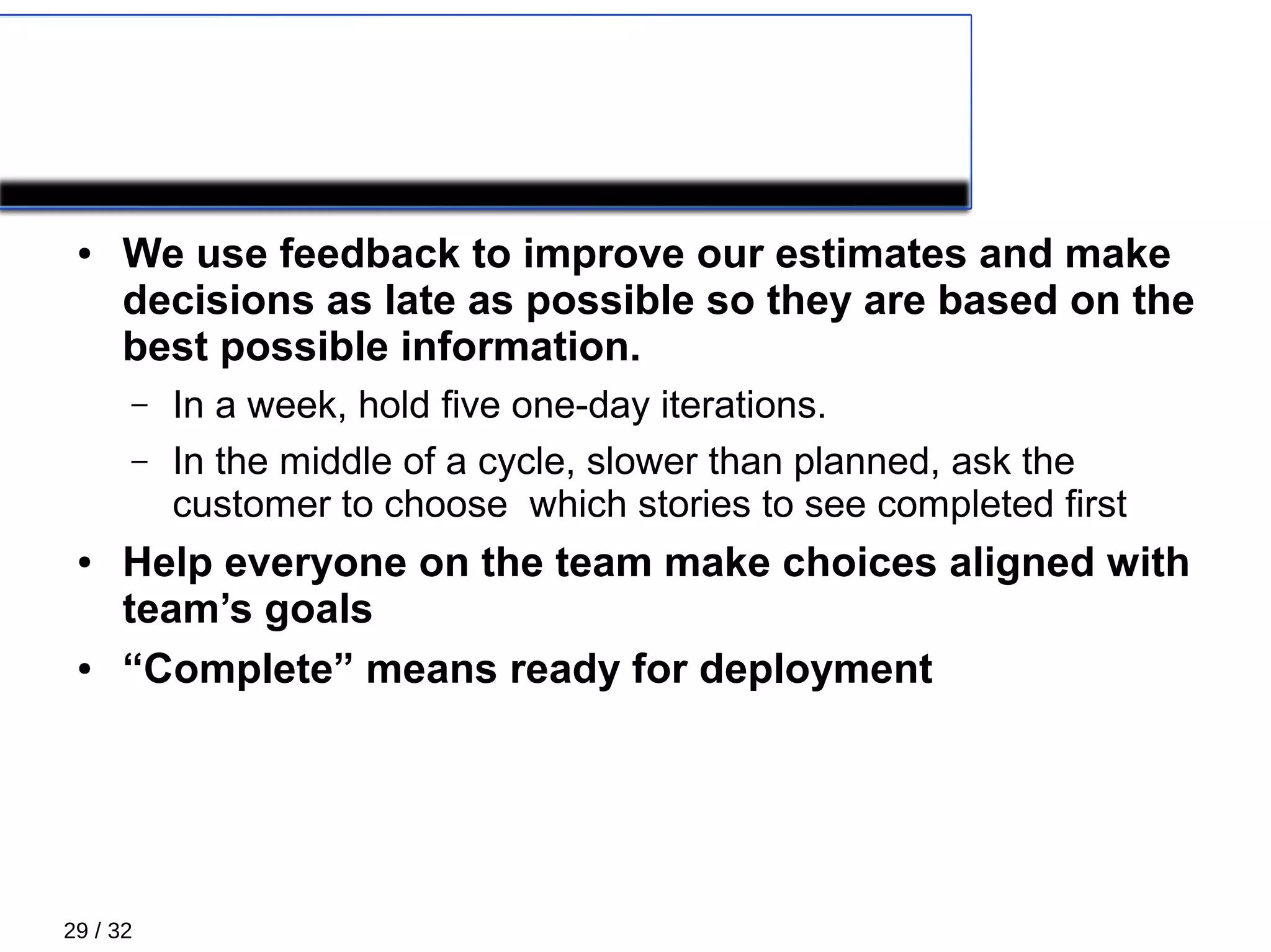 29 / 32
PLANNING: Managing scope
● We use feedback to improve our estimates and make
decisions as late as possible so they are based on the
best possible information.
– In a week, hold five one-day iterations.
– In the middle of a cycle, slower than planned, ask the
customer to choose which stories to see completed first
● Help everyone on the team make choices aligned with
team’s goals
● “Complete” means ready for deployment
 