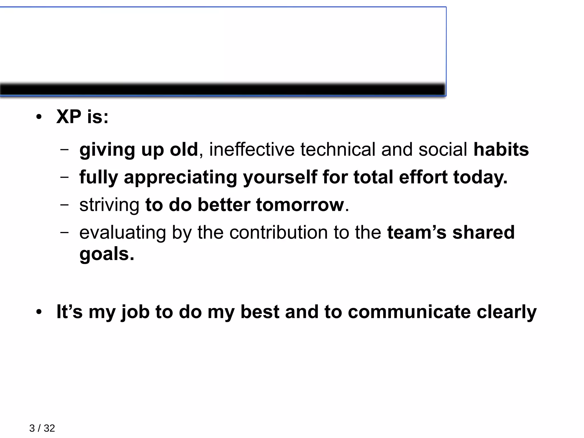 3 / 32
What´s XP
● XP is:
– giving up old, ineffective technical and social habits
– fully appreciating yourself for total effort today.
– striving to do better tomorrow.
– evaluating by the contribution to the team’s shared
goals.
● It’s my job to do my best and to communicate clearly
 