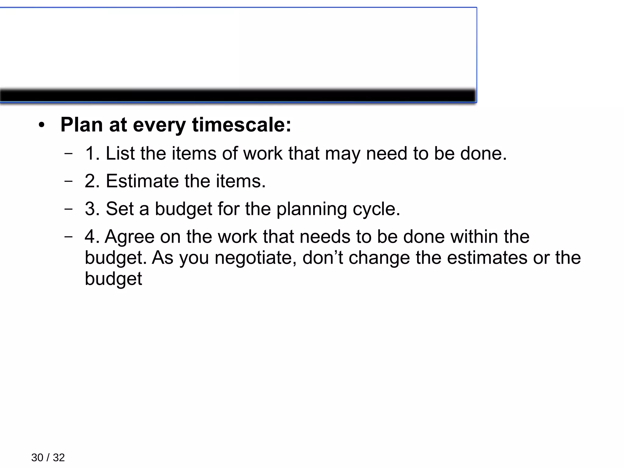 30 / 32
PLANNING: Managing scope
● Plan at every timescale:
– 1. List the items of work that may need to be done.
– 2. Estimate the items.
– 3. Set a budget for the planning cycle.
– 4. Agree on the work that needs to be done within the
budget. As you negotiate, don’t change the estimates or the
budget
 