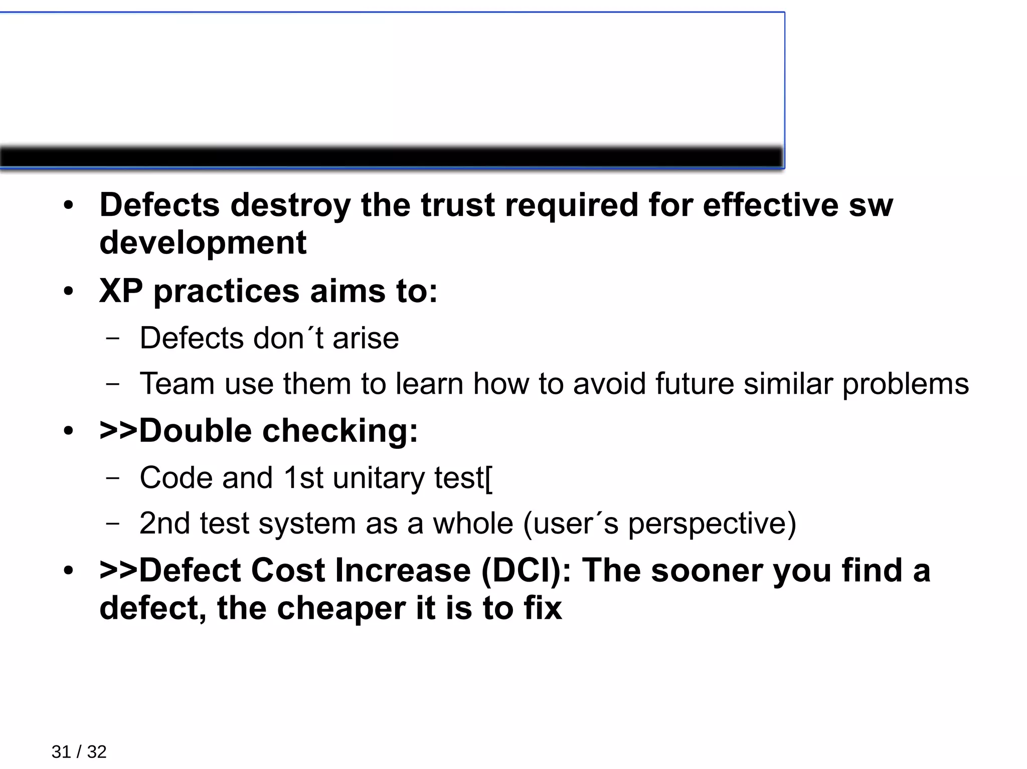 31 / 32
TESTING
● Defects destroy the trust required for effective sw
development
● XP practices aims to:
– Defects don´t arise
– Team use them to learn how to avoid future similar problems
● >>Double checking:
– Code and 1st unitary test[
– 2nd test system as a whole (user´s perspective)
● >>Defect Cost Increase (DCI): The sooner you find a
defect, the cheaper it is to fix
 